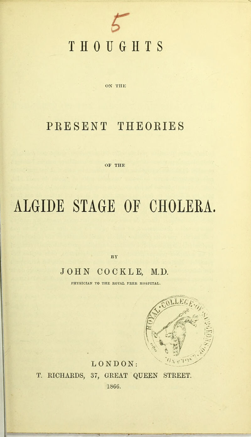 r THOUGHTS ON THE PEESENT THEOEIE S OF THE ALGIDE STAGE OF CHOLERA. BY JOHN COCKLE, M.D. PHYSICIAN TO THE ROYAL FREE HOSPITAL. T. RICHARDS, 37, GREAT QUEEN STREET. 1866. —