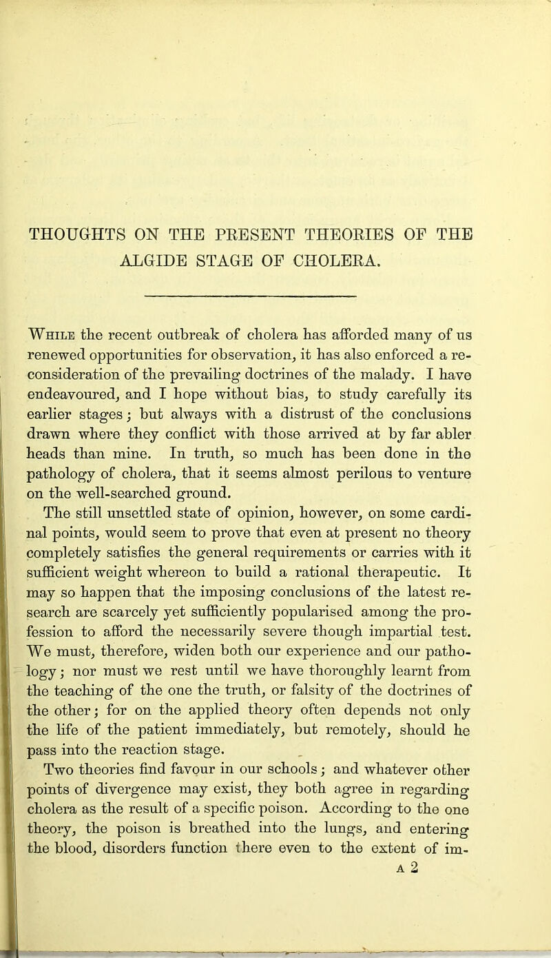 THOUGHTS ON THE PRESENT THEORIES OF THE ALGIDE STAGE OF CHOLERA. While the recent outbreak of cholera has afforded many of us renewed opportunities for observation, it has also enforced a re- consideration of the prevailing doctrines of the malady. I have endeavoured, and I hope without bias, to study carefully its earlier stages; but always with a distrust of the conclusions drawn where they conflict with those arrived at by far abler heads than mine. In truth, so much has been done in the pathology of cholera, that it seems almost perilous to venture on the well-searched ground. The still unsettled state of opinion, however, on some cardi- nal points, would seem to prove that even at present no theory completely satisfies the general requirements or carries with it sufficient weight whereon to build a rational therapeutic. It may so happen that the imposing conclusions of the latest re- search are scarcely yet sufficiently popularised among the pro- fession to afford the necessarily severe though impartial test. We must, therefore, widen both our experience and our patho- logy • nor must we rest until we have thoroughly learnt from the teaching of the one the truth, or falsity of the doctrines of the other; for on the applied theory often depends not only the life of the patient immediately, but remotely, should he pass into the reaction stage. Two theories find favour in our schools; and whatever other points of divergence may exist, they both agree in regarding cholera as the result of a specific poison. According to the one theory, the poison is breathed into the lungs, and entering the blood, disorders function there even to the extent of im-