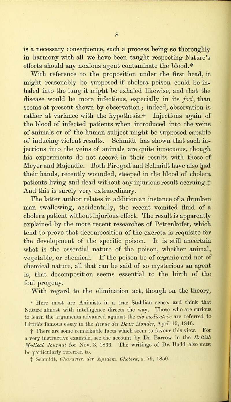 is a necessary consequence, such a process being so thoroughly in harmony with all we have been taught respecting Nature’s efforts should any noxious agent contaminate the blood.* With reference to the proposition under the first head, it might reasonably be supposed if cholera poison could be in- haled into the lung it might be exhaled likewise, and that the disease would be more infectious, especially in its foci, than seems at present shown by observation; indeed, observation is rather at variance with the hypothesis. + Injections again of the blood of infected patients when introduced into the veins of animals or of the human subject might be supposed capable of inducing violent results. Schmidt has shown that such in- jections into the veins of animals are quite innocuous, though his experiments do not accord in their results with those of Meyer and Majendie. Both Pirogoff and Schmidt have also ljad their hands, recently wounded, steeped in the blood of cholera patients living and dead without any injurious result accruing. J And this is surely very extraordinary. The latter author relates in addition an instance of a drunken man swallowing, accidentally, the recent vomited fluid of a cholera patient without injurious effect. The result is apparently explained by the more recent researches of Pettenkofer, which tend to prove that decomposition of the excreta is requisite for the development of the specific poison. It is still uncertain what is the essential nature of the poison, whether animal, vegetable, or chemical. If the poison be of organic and not of chemical nature, all that can be said of so mysterious an agent is, that decomposition seems essential to the birth of the foul progeny. With regard to the elimination act, though on the theory, * Here most are Animists in a true Stahlian sense, and think that Nature almost with intelligence directs the way. Those who arc curious to learn the arguments advanced against the vis medicatrix are referred to Littre’s famous essay in the Revue des Deux ilondes, April 15, 1846. f There are some remarkable facts which seem to favour this view. For a very instructive example, see the account by Dr. Barrow in the British Medical Journal for Nov. 3, 1866. The writings of Dr. Budd also must be particularly referred to. i Schmidt, Character, der Epidem. Cholera, s. 79, 1850.