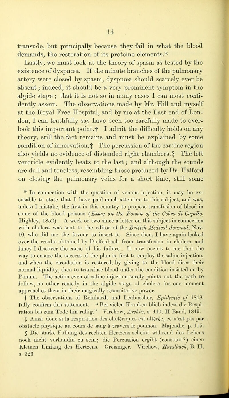 transude, but principally because tbey fail in what the blood demands, the restoration of its proteine elements.* Lastly, we must look at the theory of spasm as tested by the existence of dyspnoea. If the minute branches of the pulmonary artery were closed by spasm, dyspnoea should scarcely ever be absent; indeed, it should be a very prominent symptom in the algide stage ; that it is not so in many cases I can most confi- dently assert. The observations made by Mr. Hill and myself at the Royal Free Hospital, and by me at the East end of Lon- don, I can truthfully say have been too carefully made to over- look this important point, f I admit the difficulty holds on any theory, still the fact remains and must be explained by some condition of innervation. J The percussion of the cardiac region also yields no evidence of distended right chambers. § The left ventricle evidently beats to the last; and although the sounds are dull and toneless, resembling those produced by Dr. Halford on closing the pulmonary veins for a short time, still some * In connection with the question of venous injection, it may he ex- cusable to state that I have paid much attention to this subject, and was, unless I mistake, the first in this country to propose transfusion of blood in some of the blood poisons (Essay on the Poison of the Cobra di Capello, Highley, 1852). A week or two since a letter on this subject in connection with cholera was sent to the editor of the British Medical Journal, Nov. 10, who did me the favour to insert it. Since then, I have again looked over the results obtained by Pieffenbach from transfusion in cholera, and fancy I discover the cause of his failure. It now occurs to me that the way to ensure the success of the plan is, first to employ the saline injection, and when the circulation is restored, by giving to the blood discs their normal liquidity, then to transfuse blood under the condition hisisted on by Pan inn. The action even of saline injection surely points out the path to follow, no other remedy in the algide stage of cholera for one moment approaches them in their magically resuscitative power. f The observations of Reinhardt and Leubuscher, Epidemic of 1818, fully confirm this statement. “ Bei vielen Kranken blieb imless die Respi- ration bis zum Tode bin ruhig.” Virchow, Archiv, s. 440, II Band, 1849. I Ainsi done si la respiration des choleriques est alteree, ce n’est pas par obstacle physique au cours de sang a travers le poumon. Majendie, p. 115. § Die starke Fiillung des rechten Ilertzens scheint walirend des Lebens noch niclit vorliandin zu sein; die Percussion ergibt (constant ?) einen Kleinen Unifang des Ilertzens. Greisinger. Virchow, Handbuch, B. II, s. 326.