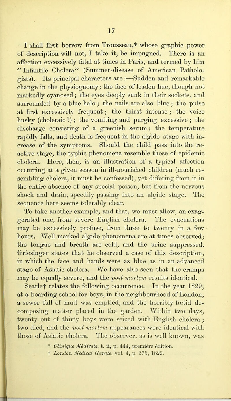 I shall first borrow from Trousseau,* whose graphic power of description will not, I take it, be impugned. There is an affection excessively fatal at times in Paris, and termed by him “ Infantile Cholera” (Summer-disease of American Patholo- gists) . Its principal characters are :—Sudden and remarkable change in the physiognomy; the face of leaden hue, though not markedly cyanosed; the eyes deeply sunk in their sockets, and surrounded by a blue halo ; the nails are also blue; the pulse at first excessively frequent; the thirst intense; the voice husky (choleraic ?) ; the vomiting and purging excessive ; the discharge consisting of a greenish serum; the temperature rapidly falls, and death is frequent in the algide stage with in- crease of the symptoms. Should the child pass into the re- active stage, the typhic phenomena resemble those of epidemic cholera. Here, then, is an illustration of a typical affection occurring at a given season in ill-nourished children (much re- sembling cholera, it must be confessed), yet differing from it in the entire absence of any special poison, but from the nervous shock and drain, speedily passing into an algide stage. The sequence here seems tolerably clear. To take another example, and that, we must allow, an exag- gerated one, from severe English cholera. The evacuations may be excessively profuse, from three to twenty in a few hours. Well marked algide phenomena are at times observed; the tongue and breath are cold, and the urine suppressed. Griesinger states that he observed a case of this description, in which the face and hands were as blue as in an advanced stage of Asiatic cholera. We have also seen that the cramps may be equally severe, and the post mortem results identical. Searlef relates the following occurrence. In the year 1829, at a boarding school for boys, in the neighbourhood of London, a sewer full of mud was emptied, and the horribly foetid de- composing matter placed in the garden. Within two days, twenty out of thirty boys were seized with English cholera; two died, and the post mortem appearances were identical with those of Asiatic cholera. The observer, as is well known, was * Clinique Medicate, t. ii, p. 444, premiere edition. t London Medical Gazette, vol. 4, p. 375, 1829.