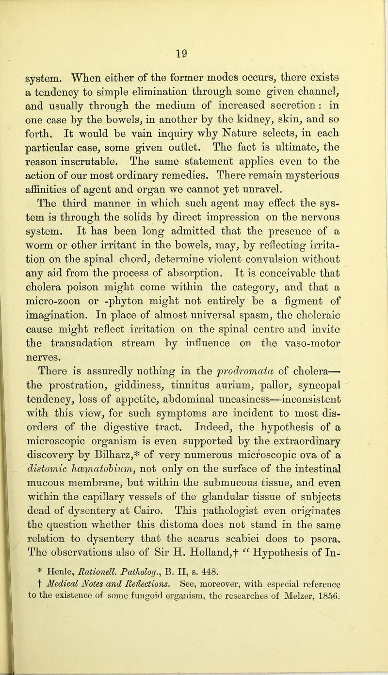 system. When either of the former modes occurs, there exists a tendency to simple elimination through some given channel, and usually through the medium of increased secretion: in one case by the bowels, in another by the kidney, skin, and so forth. It would be vain inquiry why Nature selects, in each particular case, some given outlet. The fact is ultimate, the reason inscrutable. The same statement applies even to the action of our most ordinary remedies. There remain mysterious affinities of agent and organ we cannot yet unravel. The third manner in which such agent may effect the sys- tem is through the solids by direct impression on the nervous system. It has been long admitted that the presence of a worm or other irritant in the bowels, may, by reflecting irrita- tion on the spinal chord, determine violent convulsion without any aid from the process of absorption. It is conceivable that cholera poison might come within the category, and that a micro-zoon or -phyton might not entirely be a figment of imagination. In place of almost universal spasm, the choleraic cause might reflect irritation on the spinal centre and invite the transudation stream by influence on the vaso-motor nerves. There is assuredly nothing in the prodromata of cholera— the prostration, giddiness, tinnitus aurium, pallor, syncopal tendency, loss of appetite, abdominal uneasiness—inconsistent with this view, for such symptoms are incident to most dis- orders of the digestive tract. Indeed, the hypothesis of a microscopic organism is even supported by the extraordinary discovery by Bilharz,* of very numerous microscopic ova of a distomic haematobium, not only on the surface of the intestinal mucous membrane, but within the submucous tissue, and even within the capillary vessels of the glandular tissue of subjects dead of dysentery at Cairo. This pathologist even originates the question whether this distoma does not stand in the same relation to dysentery that the acarus scabiei does to psora. The observations also of Sir H. Holland,! “ Hypothesis of In- * Henle, Rationell. Patholog., B. II, s. 448. t Medical Notes and Reflections. See, moreover, with especial reference to the existence of some fungoid organism, the researches of Melzer, 1856.
