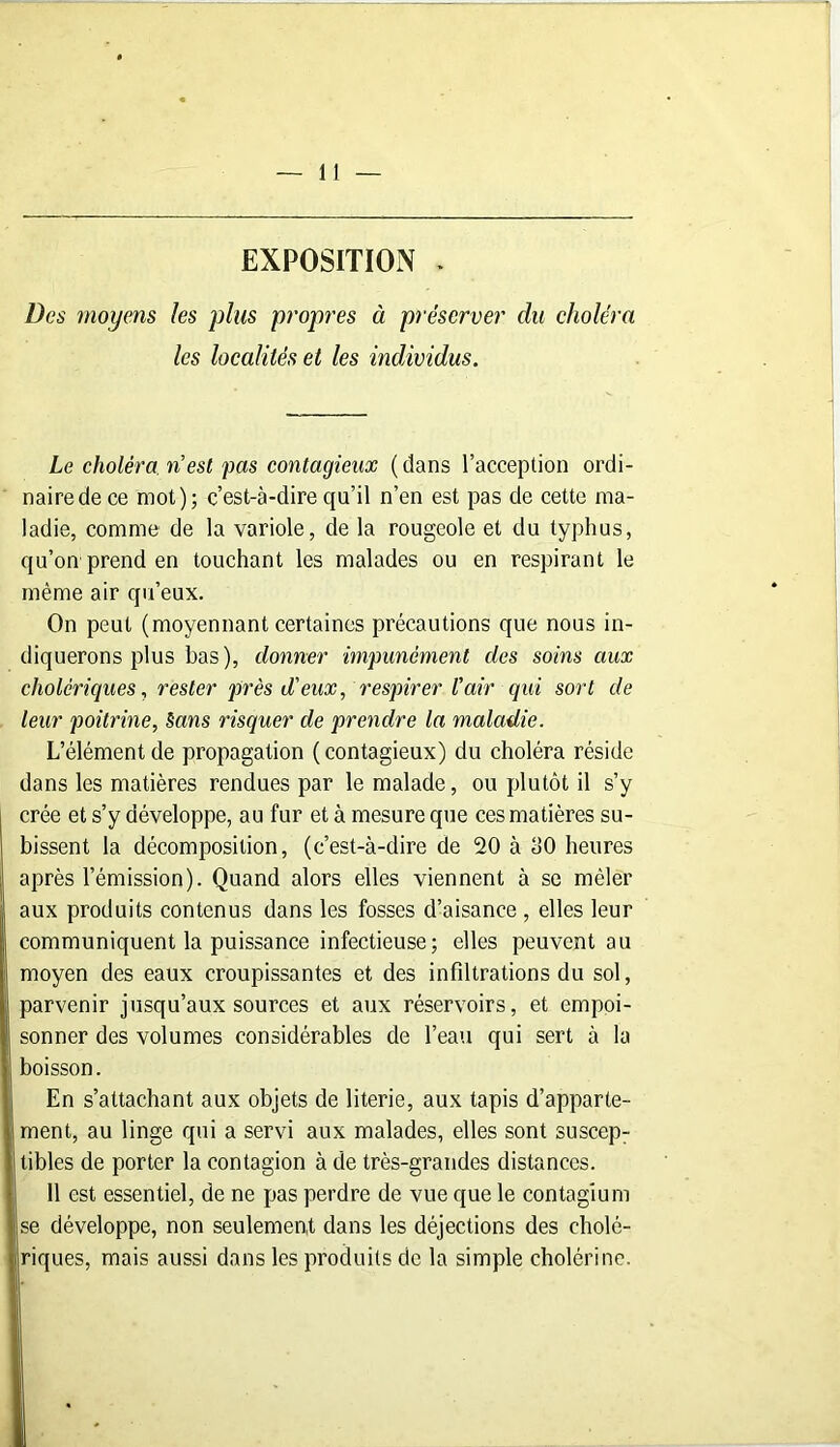 EXPOSITION . Des moyens les plus propres à préserver du choléra les localités et les individus. Le choléra n’est pas contagieux ( dans l’acception ordi- naire de ce mot); c’est-à-dire qu’il n’en est pas de cette ma- ladie, comme de la variole, de la rougeole et du typhus, qu’on prend en touchant les malades ou en respirant le même air qu’eux. On peut (moyennant certaines précautions que nous in- diquerons plus bas), donner impunément des soins aux cholériques, rester près d'eux, respirer l'air qui sort de leur poitrine, Sans risquer de prendre la maladie. L’élément de propagation ( contagieux) du choléra réside dans les matières rendues par le malade, ou plutôt il s’y crée et s’y développe, au fur et à mesure que ces matières su- bissent la décomposition, (c’est-à-dire de 20 à dO heures après l’émission). Quand alors elles viennent à se mêler aux produits contenus dans les fosses d’aisance , elles leur communiquent la puissance infectieuse; elles peuvent au moyen des eaux croupissantes et des infiltrations du sol, aarvenir jusqu’aux sources et aux réservoirs, et empoi- sonner des volumes considérables de l’eau qui sert à la boisson. En s’attachant aux objets de literie, aux tapis d’apparte- ment, au linge qui a servi aux malades, elles sont suscep- tibles de porter la contagion à de très-grandes distances. 11 est essentiel, de ne pas perdre de vue que le contagium se développe, non seulement dans les déjections des cholé- riques, mais aussi dans les produits de la simple cholérine.