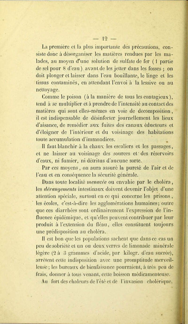 La première et la plus importante des précautions, con- siste donc à désorganiser les matières rendues par les ma- lades, au moyen d’une solution de sulfate de fer ( 1 partie de sel pour 8 d’eau ) avant de les jetter dans les fosses ; on doit plonger et laisser dans l’eau bouillante, le linge et les tissus contaminés, en attendant l’envoi à la lessive ou au nettoyage. Comme le poison (à la manière de tous les contagieux), tend à se multiplier et à prendre de l’intensité au contact des matières qui sont elles-mêmes en voie de décomposition, il est indispensable de désinfecter journellement les lieux d’aisance, de remédier aux fuites des canaux éducteurs et d’éloigner de l’intérieur et du voisinage des habitations toute accumulation d’immondices. 11 faut blanchir à la chaux les escaliers et les passages, et ne laisser au voisinage des sources et'des réservoirs d’eaux, ni fumier, ni détritus d’aucune sorte. Par ces moyens, on aura assuré la pureté de l’air et de l’eau et en conséquence la sécurité générale. Dans toute localité menacée ou envahie par le choléra , les dérangements intestinaux doivent devenir l’objet d’une attention spéciale, surtout en ce qui concerne les prisons , les écoles, c’est-à-dire les agglomérations humaines; outre que ces diarrhées sont ordinairement l’expression de l’in- fluence épidémique, et qu’elles peuvent contribuer par leur produit à l’extension du fléau, elles constituent toujours une prédisposition au choléra. Il est bon que les populations sachent que dans ce cas un peu de sobriété et un ou deux verres de limonade minérale légère (2 à 3 grammes d’acide, par kilogr. d’eau sucrée), arrêtent cette indisposition avec une promptitude merveil- leuse ; les bureaux de bienfaisance pourraient, à très peu de frais, donner à tous venant, cette boisson médicamenteuse. Au fort des chaleurs de l’été et de l’invasion cholérique,