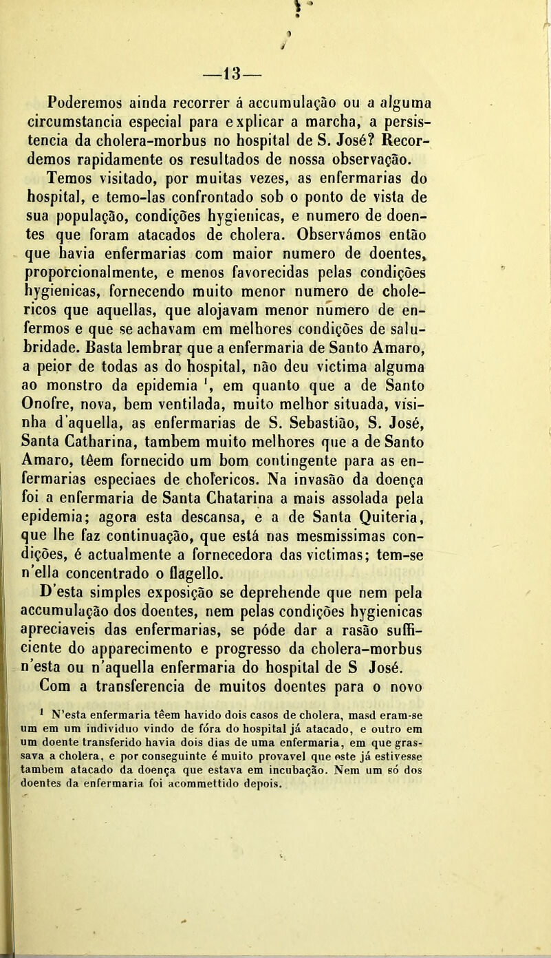 Poderemos ainda recorrer á accumulaçào ou a alguma circumstancia especial para explicar a marcha, a persis- tência da cholera-morbus no hospital de S. José? Recor- demos rapidamente os resultados de nossa observação. Temos visitado, por muitas vezes, as enfermarias do hospital, e temo-las confrontado sob o ponto de vista de sua população, condições hygienicas, e numero de doen- tes que foram atacados de cholera. Observámos então que havia enfermarias com maior numero de doentes, proporcionalmente, e menos favorecidas pelas condições hygienicas, fornecendo muito menor numero de chole- ricos que aquellas, que alojavam menor numero de en- fermos e que se achavam em melhores condições de salu- bridade. Basta lembrar que a enfermaria de Santo Amaro, a peior de todas as do hospital, não deu victima alguma ao monstro da epidemia ', em quanto que a de Santo Onofre, nova, bem ventilada, muito melhor situada, vísi— nha d aquella, as enfermarias de S. Sebastião, S. José, Santa Catharina, também muito melhores que a de Santo Amaro, têem fornecido um bom contingente para as en- fermarias especiaes de chofericos. Na invasão da doença foi a enfermaria de Santa Chatarina a mais assolada pela epidemia; agora esta descansa, e a de Santa Quiteria, que lhe faz continuação, que está nas mesmissimas con- dições, é actualmente a fornecedora dasvictimas; tem-se n’ella concentrado o flagello. D’esta simples exposição se deprehende que nem pela accumulação dos doentes, nem pelas condições hygienicas apreciáveis das enfermarias, se póde dar a rasão suffi- ciente do apparecimento e progresso da cholera-morbus n’esta ou n’aquella enfermaria do hospital de S José. Com a transferencia de muitos doentes para o novo 1 N’esta enfermaria têem havido dois casos de cholera, masd eram-se um em um indivíduo vindo de fora do hospital já atacado, e outro em um doente transferido havia dois dias de uma enfermaria, em que gras- sava a cholera, e por conseguinte é muito provável que este já estivesse também atacado da doença que estava em incubação. Nem um só dos doentes da enfermaria foi acommettido depois.