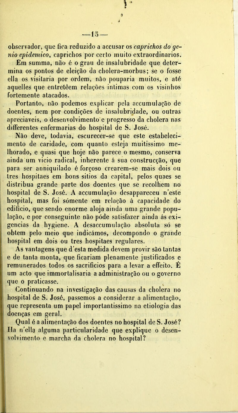 \* » —15 — observador, que fica reduzido a accusar os caprichos do gê- nio epidemico, caprichos por certo muito extraordinários. Em summa, não é o grau de insalubridade que deter- mina os pontos de eleição da cholera-morbus; se o fosse ella os visitaria por ordem, não pouparia muitos, e até aquelles que entretèem relações intimas com os visinhos fortemente atacados. Portanto, não podemos explicar pela accumulação de doentes, nem por condições de insalubridade, ou outras apreciáveis, o desenvolvimento c progresso da cholera nas differentes enfermarias do hospital de S. José. Não deve, todavia, escurecer-se que este estabeleci- mento de caridade, com quanto esteja muitíssimo me- lhorado, e quasi que hoje não parece o mesmo, conserva ainda um vicio radical, inherente â sua construcção, que para ser anniquilado é forçoso crearem-se mais dois ou tres hospitaes em bons sitios da capital, pelos quaes se distribua grande parte dos doentes que se recolhem no hospital de S. José. A accumulação desappareceu n’este hospital, mas foi sómente em relação á capacidade do edifício, que sendo enorme aloja ainda uma grande popu- lação, e por conseguinte não póde satisfazer ainda ás exi- gências da hygiene. A desaccumulação absoluta só se obtem pelo meio que indicámos, decompondo o grande hospital em dois ou tres hospitaes regulares. As vantagens que d’esta medida devem provir são tantas e de tanta monta, que ficariam plenamente justificados e remunerados todos os sacrifícios para a levar a effeito. É um acto que immortalisaria a administração ou o governo que o praticasse. Continuando na investigação das causas da cholera no hospital de S. José, passemos a considerar a alimentação, que representa um papel importantissimo na etiologia das doenças em geral. Qual é a alimentação dos doentes no hospital de S. José? Ha n’ella alguma particularidade que explique o desen- volvimento e marcha da cholera no hospital?