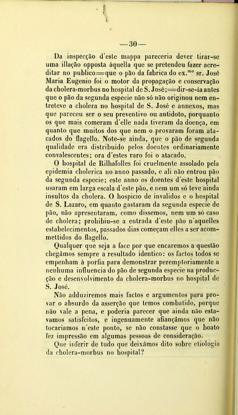 Da inspecçào cTeste mappa pareceria dever tirar-se uma iilação opposta áquella que se pretendeu fazer acre- ditar no publico=que o pão da fabrica do ex.m0 sr. José Maria Eugênio foi o motor da propagação e conservação da cholera-morbus no hospital de S. José;=dir-se-ía antes que o pão da segunda especie não só não originou nem en- treteve a cholera no hospital de S. José e annexos, mas que pareceu ser o seu preventivo ou antídoto, porquanto os que mais comeram d’elle nada tiveram da doença, em quanto que muitos dos que nem o provaram foram ata- cados do flagello. Note-se ainda, que o pão de segunda qualidade era distribuído pelos doentes ordinariamente convalescentes; ora d'estes raro foi o atacado. O hospital de Rilhafolles foi cruelmente assolado pela epidemia cholerica no anno passado, e ali não entrou pão da segunda especie; este anno os doentes d’este hospital usaram em larga escala d este pão, e nem um só teve ainda insultos da cholera. O hospício de inválidos e o hospital de S. Lazaro, em quanto gastaram da segunda especie de pão, não apresentaram, como dissemos, nem um só caso de cholera; prohibiu-se a entrada d’este pão n’aquelles estabelecimentos, passados dias começam elles a ser acom- mettidos do flagello. Qualquer que seja a face por que encaremos a questão chegamos sempre a resultado idêntico: os factos todos se empenham á porfia para demonstrar peremptoriamente a nenhuma infiuencia do pão de segunda especie na produc- ção e desenvolvimento da cholera-morbus no hospital de S. José. Não adduziremos mais factos e argumentos para pro- var o absurdo da asserção que temos combatido, porque não vale a pena, e poderia parecer que ainda não está- vamos satisfeitos, e ingenuamente afiançámos que não tocaríamos n’este ponto, se não constasse que o boato fez impressão em algumas pessoas de consideração. Que inferir de tudo que deixãmos dito sobre etiologia da cholera-morbus no hospital?