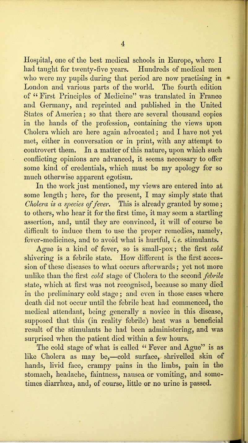 Hospital, one of the best medical schools in Europe, where I had taught for twenty-five years. Hundreds of medical men who were my pupils during that period are now practising in ■* London and various parts of the world. The fourth edition of u First Principles of Medicine” was translated in Franco and Germany, and reprinted and published in the United States of America; so that there are several thousand copies in the hands of the profession, containing the views upon Cholera which are here again advocated; and I have not yet met, either in conversation or in print, with any attempt to controvert them. In a matter of this nature, upon which such conflicting opinions are advanced, it seems necessary to offer some kind of credentials, which must be my apology for so much otherwise apparent egotism. In the work just mentioned, my views are entered into at some length; here, for the present, I may simply state that Cholera is a species of fever. This is already granted by some ; to others, who hear it for the first time, it may seem a startling assertion, and, until they are convinced, it will of course be difficult to induce them to use the proper remedies, namely, fever-medicines, and to avoid what is hurtful, i. e. stimulants. Ague is a kind of fever, so is small-pox; the first cold shivering is a febrile state. How different is the first acces- sion of these diseases to what occurs afterwards; yet not more unlike than the first cold stage of Cholera to the second febrile state, which at first was not recognised, because so many died in the preliminary cold stage; and even in those cases where death did not occur until the febrile heat had commenced, the medical attendant, being generally a novice in this disease, supposed that this (in reality febrile) heat was a beneficial result of the stimulants he had been administering, and was surprised when the patient died within a few hours. The cold stage of what is called u Fever and Ague” is as like Cholera as may be,—cold surface, shrivelled skin of hands, livid face, crampy pains in the limbs, pain in the stomach, headache, faintness, nausea or vomiting, and some- times diarrhoea, and, of course, little or no urine is passed.