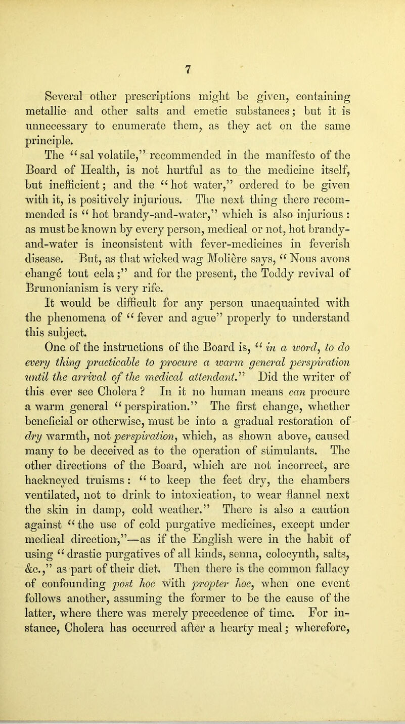 Several other prescriptions might be given, containing metallic and other salts and emetic substances; but it is unnecessary to enumerate them, as they act on the same principle. The “ sal volatile,” recommended in the manifesto of the Board of Health, is not hurtful as to the medicine itself, but inefficient; and the “ hot water,” ordered to be given with it, is positively injurious. The next thing there recom- mended is “ hot brandy-and-water,” which is also injurious : as must be known by every person, medical or not, hot brandy- and-water is inconsistent with fever-medicines in feverish disease. But, as that wicked wag Moliere says, “ Nous avons change tout cola ;” and for the present, the Toddy revival of Brunonianism is very rife. It would be difficult for any person unacquainted with the phenomena of “ fever and ague” properly to understand this subject. One of the instructions of the Board is, “ in a ivord, to do every thing practicable to procure a ivarm general perspiration until the arrival of the medical attendant.'’'’ Did the writer of this ever see Cholera ? In it no human means can procure a warm general “perspiration.” The first change, whether beneficial or otherwise, must be into a gradual restoration of dry warmth, not perspiration, which, as shown above, caused many to be deceived as to the operation of stimulants. The other directions of the Board, which are not incorrect, arc hackneyed truisms: “to keep the feet dry, the chambers ventilated, not to drink to intoxication, to wear flannel next the skin in damp, cold weather.” There is also a caution against “ the use of cold purgative medicines, except under medical direction,”—as if the English were in the habit of using “ drastic purgatives of all kinds, senna, colocynth, salts, &c.,” as part of their diet. Then there is the common fallacy of confounding post hoc with propter hoc, when one event follows another, assuming the former to be the cause of the latter, where there was merely precedence of time. For in- stance, Cholera has occurred after a hearty meal; wherefore,