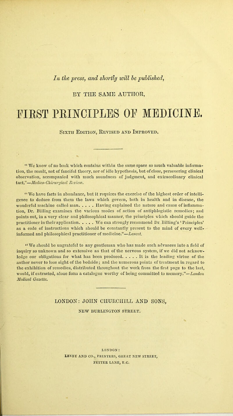 In the press, and shortly will he published, BY THE SAME AUTHOR, FIRST PRINCIPLES OF MEDICINE. Sixth Edition, Revised and Improved. “ We know of no book which contains within the same space so much valuable informa- tion, the result, not of fanciful theory, nor of idle hypothesis, but of close, persevering clinical observation, accompanied with much soundness of judgment, and extraordinary clinical tact.”—Medico-Clrirurgical Review. “We have facts in abundance, but it requires the exercise of the highest order of intelli- gence to deduce from them the laws which govern, both in health and in disease, the wonderful machine called man Having explained the nature and cause of inflamma- tion, Dr. Billing examines the various modes of action of antiphlogistic remedies; and points out, in a very clear and philosophical manner, the principles which should guide the practitioner in their application We can strongly recommend Dr. Billing’s 1 Principles’ as a code of instructions which should be constantly present to the mind of every well- informed and philosophical practitioner of medicine.”—Lancet, “We should be ungrateful to any gentleman who has made such advances into a field of inquiry so unknown and so extensive as that of the nervous system, if we did not acknow- ledge our obligations for what has been jn'oduced It is the leading virtue of the author never to lose sight of the bedside; and the numerous points of treatment in regard to the exhibition of remedies, distributed throughout the work from the first page to the last., would, if extracted, alone form a catalogue worthy of being committed to memory.”— London Medical Gazette. LONDON: JOHN CHURCHILL AND SONS, NEW BURLINGTON STREET. LONDON: LEVEY AND CO., PRINTERS, GUEAT NEW STREET, TETTER LANE, E.C.