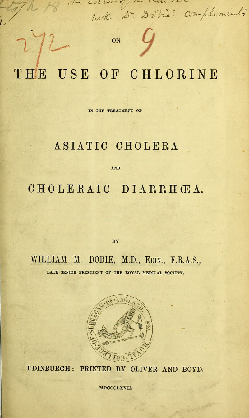 cr /i—- c/h^ CcJL ivy- <Iw'tC C) CS>''yL^v-77'^'— W-? ^ j / ^ °n THE USE OF CHLORINE IN THE TREATMENT OP ASIATIC CHOLERA AND CHOLERAIC DIARRHOEA. WILLIAM M. DOBIE, M.D., Edik., F.B.A.S., LATE SENIOR PRESIDENT OF THE ROYAL MEDICAL SOCIETY. EDINBURGH: PRINTED BY OLIVER AND BOYD. MDCCCLXVII.