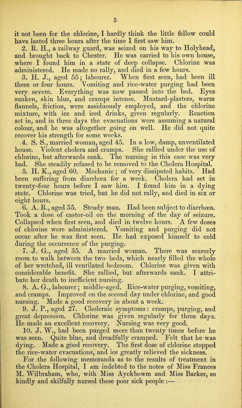 it not been for the chlorine, I hardly think the little fellow could have lasted three hours after the time I first saw him. 2. E. H., a railway guard, was seized on his way to Holyhead, and brought back to Chester. He was carried to his own house, where I found him in a state of deep collapse. Chlorine was administered. He made no rally, and died in a few hours. 3. H. J., aged 55; labourer. When first seen, had been ill three or four hours. Vomiting and rice-water purging had been very severe. Everything was now passed into the bed. Eyes sunken, skin blue, and cramps intense. Mustard-plasters, warm flannels, friction, were assiduously employed, and the chlorine mixture, with ice and iced drinks, given regularly. Eeaction set in, and in three days the evacuations were assuming a natural colour, and he was altogether going on well. He did not quite recover his strength for some weeks. 4. S. S., married woman, aged 45. In a low, damp, unventilated house. Violent cholera and cramps. She rallied under the use of chlorine, but afterwards sank. The nursing in this case was very bad. She steadily refused to be removed to the Cholera Hospital. 5. H. K., aged 60. Mechanic ; of very dissipated habits. Had been suffering from diarrhoea for a week. Cholera had set in twenty-four hours before I saw him. I found him in a dying state. Chlorine was tried, but he did not rally, and died in six or eight hours. 6. A. K., aged 55. Steady man. Had been subject to diarrhoea. Took a dose of castor-oil on the morning of the day of seizure. Collapsed when first seen, and died in twelve hours. A few doses of chlorine were administered. Vomiting and purging did not occur after he was first seen. He had exposed himself to cold during the occurrence of the purging. 7. J. G., aged 35. A married woman. There was scarcely room to walk between the two beds, which nearly filled the whole of her wretched, ill ventilated bedroom. Chlorine was given with considerable benefit. She rallied, but afterwards sank. I attri- bute her death to inefficient nursing. 8. A. G., labourer; middle-aged. Eice-water purging, vomiting, and cramps. Improved on the second day under chlorine, and good nursing. Made a good recovery in about a week. 9. J. P., aged 27. Choleraic symptoms: cramps, purging, and great depression. Chlorine was given regularly for three days. He made an excellent recovery. Nursing was very good. 10. J. W., had been purged more than twenty times before he was seen. Quite blue, and dreadfully cramped. Felt that he was dying. Made a good recovery. The first dose of chlorine stopped the rice-water evacuations, and ice greatly relieved the sickness. For the following memoranda as to the results of treatment in the Cholera Hospital, I am indebted to the notes of Miss Frances M. Wilbraham, who, with Miss Ayckbowm and Miss Barker, so kindly and skilfully nursed these poor sick people :—