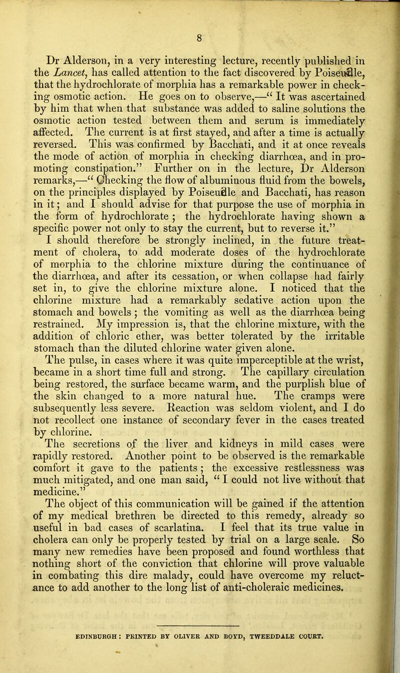 Dr Alderson, in a very interesting lecture, recently published in the Lancet, has called attention to the fact discovered by Poiseullle, that the hydrochlorate of morphia has a remarkable power in check- ing osmotic action. He goes on to observe,—u It was ascertained by him that when that substance was added to saline solutions the osmotic action tested between them and serum is immediately affected. The current is at first stayed, and after a time is actually reversed. This was confirmed by Bacchati, and it at once reveals the mode of action of morphia in checking diarrhoea, and in pro- moting constipation.” Further on in the lecture, Dr Alderson remarks,—u Checking the flow of albuminous fluid from the bowels, on the principles displayed by Poiseuflle and Bacchati, has reason in it; and I should advise for that purpose the use of morphia in the form of hydrochlorate ; the hydrochlorate having shown a specific power not only to stay the current, but to reverse it.” I should therefore be strongly inclined, in the future treat- ment of cholera, to add moderate doses of the hydrochlorate of morphia to the chlorine mixture during the continuance of the diarrhoea, and after its cessation, or when collapse had fairly set in, to give the chlorine mixture alone. I noticed that the chlorine mixture had a remarkably sedative action upon the stomach and bowels ; the vomiting as well as the diarrhoea being restrained. My impression is, that the chlorine mixture, with the addition of chloric ether, was better tolerated by the irritable stomach than the diluted chlorine water given alone. The pulse, in cases where it was quite imperceptible at the wrist, became in a short time full and strong. The capillary circulation being restored, the surface became warm, and the purplish blue of the skin changed to a more natural hue. The cramps were subsequently less severe. Beaction was seldom violent, and I do not recollect one instance of secondary fever in the cases treated by chlorine. The secretions of the liver and kidneys in mild cases were rapidly restored. Another point to be observed is the remarkable comfort it gave to the patients; the excessive restlessness was much mitigated, and one man said, “ I could not live without that medicine.” The object of this communication will be gained if the attention of my medical brethren be directed to this remedy, already so useful in bad cases of scarlatina. I feel that its true value in cholera can only be properly tested by trial on a large scale. So many new remedies have been proposed and found worthless that nothing short of the conviction that chlorine will prove valuable in combating this dire malady, could have overcome my reluct- ance to add another to the long list of anti-choleraic medicines. EDINBURGH : PRINTED BY OLIVER AND BOYD, TWEEDDALE COURT.