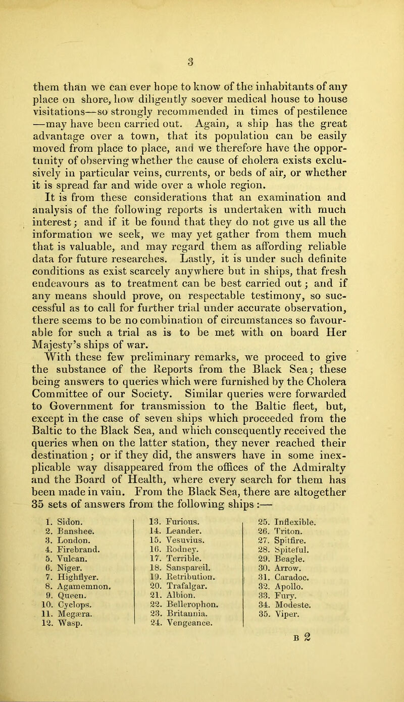 them than we can ever hope to know of the inhabitants of any- place on shore, how diligently soever medical house to house visitations—so strongly recommended in times of pestilence —may have been carried out. Again, a ship has the great advantage over a town, that its population can be easily moved from place to place, and we therefore have the oppor- tunity of observing whether the cause of cholera exists exclu- sively in particular veins, currents, or beds of air, or whether it is spread far and wide over a whole region. It is from these considerations that an examination and analysis of the following reports is undertaken with much interest; and if it be found that they do not give us all the information we seek, we may yet gather from them much that is valuable, and may regard them as affording reliable data for future researches. Lastly, it is under such definite conditions as exist scarcely anywhere but in ships, that fresh endeavours as to treatment can be best carried out; and if any means should prove, on respectable testimony, so suc- cessful as to call for further trial under accurate observation, there seems to be no combination of circumstances so favour- able for such a trial as is to be met with on board Her Majesty’s ships of war. With these few preliminary remarks, we proceed to give the substance of the Reports from the Black Sea; these being answers to queries which were furnished by the Cholera Committee of our Society. Similar queries were forwarded to Government for transmission to the Baltic fleet, but, except in the case of seven ships which proceeded from the Baltic to the Black Sea, and which consequently received the queries when on the latter station, they never reached their destination; or if they did, the answers have in some inex- plicable way disappeared from the offices of the Admiralty and the Board of Health, where every search for them has been made in vain. From the Black Sea, there are altogether 35 sets of answers from the following ships :— 1. Siclon. 2. Banshee. 3. London. 4. Firebrand. 5. Vulcan. 6. Niger. 7. Highflyer. 8. Agamemnon. 9. Queen. 10. Cyclops. 11. Megsera. 12. Wasp. 13. Furious. 14. Leander. 15. Vesuvius. 10. Rodney. 17. Terrible. 18. Sanspareil. 19. Retribution. 20. Trafalgar. 21. Albion. 22. Belleroplion. 23. Britannia. 24. Vengeance. 25. Inflexible. 26. Triton. 27. Spitfire. 28. Spiteful. 29. Beagle. 30. Arrow. 31. Caradoc. 32. Apollo. 33. Fury. 34. Modeste. 35. Viper. B 2