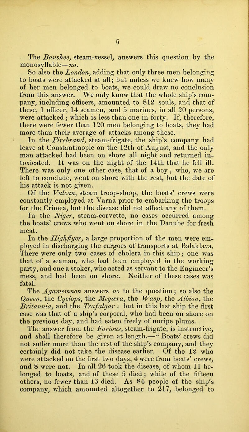 The Banshee, steam-vessel, answers this question by the monosyllable—no. So also the London, adding that only three men belonging to boats were attacked at all; but unless we knew how many of her men belonged to boats, we could draw no conclusion from this answer. We only know that the whole ship’s com- pany, including officers, amounted to 812 souls, and that of these, 1 officer, 14 seamen, and 5 marines, in all 20 persons, were attacked ; which is less than one in forty. If, therefore, there were fewer than 120 men belonging to boats, they had more than their average of attacks among these. In the Firebrand, steam-frigate, the ship’s company had leave at Constantinople on the 12th of August, and the only man attacked had been on shore all night and returned in- toxicated. It was on the night of the 14th that he fell ill. There was only one other case, that of a boy ; who, we are left to conclude, went on shore with the rest, but the date of his attack is not given. Of the Vulcan, steam troop-sloop, the boats’ crews were constantly employed at Varna prior to embarking the troops for the Crimea, but the disease did not affect any of them. In the Niger, steam-corvette, no cases occurred among the boats’ crews who went on shore in the Danube for fresh meat. In the Highflyer, a large proportion of the men were em- ployed in discharging the cargoes of transports at Balaklava. There were only two cases of cholera in this ship; one was that of a seaman, who had been employed in the working party, and one a stoker, who acted as servant to the Engineer’s mess, and had been on shore. IS either of these cases was fatal. The Agamemnon answers no to the question; so also the Queen, the Cyclops, the Megcsra, the Wasp, the Albion, the Britannia, and the Trafalgar ; but in this last ship the first case was that of a ship’s corporal, who had been on shore on the previous day, and had eaten freely of unripe plums. The answer from the Furious, steam-frigate, is instructive, and shall therefore be given at length.—“ Boats’ crews did not suffer more than the rest of the ship’s company, and they certainly did not take the disease earlier. Of the 12 who were attacked on the first two days, 4 were from boats’ crews, and 8 were not. In all 26 took the disease, of whom 11 be- longed to boats, and of these 5 died; while of the fifteen others, no fewer than 13 died. As 84 people of the ship’s company, which amounted altogether to 217, belonged to