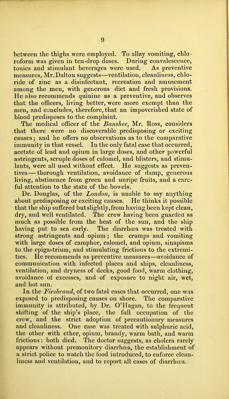 between the thighs were employed. To allay vomiting, chlo- roform was given in ten-drop doses. During convalescence, tonics and stimulant beverages were used. As preventive measures, Mr. Dalton suggests—ventilation, cleanliness, chlo- ride of zinc as a disinfectant, recreation and amusement among the men, with generous diet and fresh provisions. He also recommends quinine as a preventive, and observes that the officers, living better, were more exempt than the men, and concludes, therefore, that an impoverished state of blood predisposes to the complaint. The medical officer of the Banshee, Mr. Ross, considers that there were no discoverable predisposing or exciting causes; and he offers no observations as to the comparative immunity in that vessel. In the only fatal case that occurred, acetate of lead and opium in large doses, and other powerful astringents, scruple doses of calomel, and blisters, and stimu- lants, were all used without effect. He suggests as preven- tives— thorough ventilation, avoidance of damp, generous living, abstinence from green and unripe fruits, and a care- ful attention to the state of the bowels. Dr. Douglas, of the London, is unable to say anything about predisposing or exciting causes. He thinks it possible that the ship suffered but slightly,from having been kept clean, dry, and well ventilated. The crew having been guarded as much as possible from the heat of the sun, and the ship having put to sea early. The diarrhoea was treated with strong astringents and opium; the cramps and vomiting with large doses of camphor, calomel, and opium, sinapisms to the epigastrium, and stimulating frictions to the extremi- ties. He recommends as preventive measures—avoidance of communication with infected places and ships, cleanliness, ventilation, and dryness of decks, good food, warm clothing, avoidance of excesses, and of exposure to night air, wet, and hot sun. In the Firebrand, of two fatal cases that occurred, one was exposed to predisposing causes on shore. The comparative immunity is attributed, by Dr. O’Hagan, to the frequent shifting of the ship’s place, the full occupation of the crew, and the strict adoption of precautionary measures and cleanliness. One case was treated with sulphuric acid, the other with ether, opium, brandy, warm bath, and warm frictions: both died. The doctor suggests, as cholera rarely appears without premonitory diarrhoea, the establishment of a strict police to watch the food introduced, to enforce clean- liness and ventilation, and to report all cases of diarrhoea.