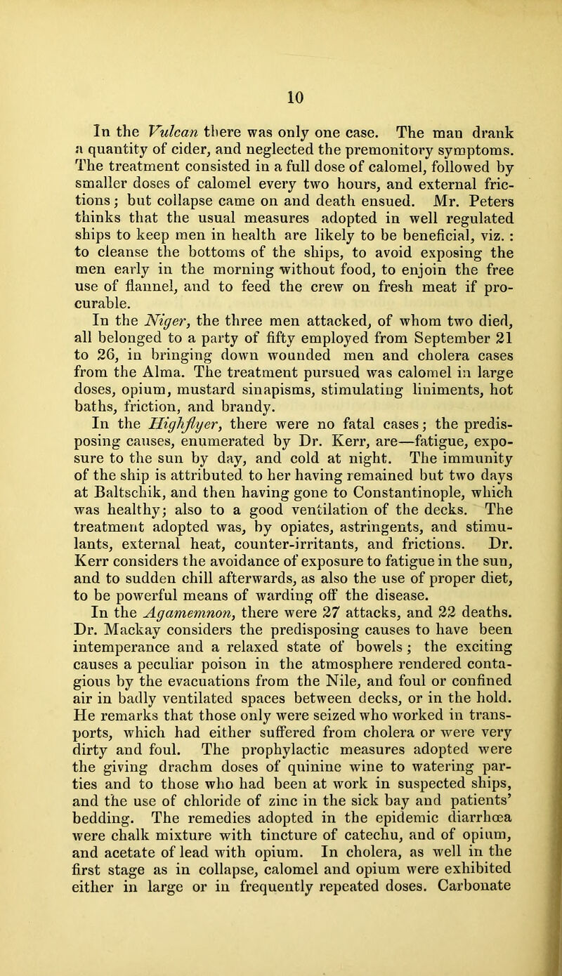 In the Vulcan tliere was only one case. The man drank a quantity of cider, and neglected the premonitory symptoms. The treatment consisted in a full dose of calomel, followed by smaller doses of calomel every two hours, and external fric- tions ; but collapse came on and death ensued. Mr. Peters thinks that the usual measures adopted in well regulated ships to keep men in health are likely to be beneficial, viz. : to cleanse the bottoms of the ships, to avoid exposing the men early in the morning without food, to enjoin the free use of flannel, and to feed the crew on fresh meat if pro- curable. In the Niger, the three men attacked, of whom two died, all belonged to a party of fifty employed from September 21 to 26, in bringing down wounded men and cholera cases from the Alma. The treatment pursued was calomel in large doses, opium, mustard sinapisms, stimulating liniments, hot baths, friction, and brandy. In the Highflyer, there were no fatal cases; the predis- posing causes, enumerated by Dr. Kerr, are—fatigue, expo- sure to the sun by day, and cold at night. The immunity of the ship is attributed to her having remained but two days at Baltschik, and then having gone to Constantinople, which was healthy; also to a good ventilation of the decks. The treatment adopted was, by opiates, astringents, and stimu- lants, external heat, counter-irritants, and frictions. Dr. Kerr considers the avoidance of exposure to fatigue in the sun, and to sudden chill afterwards, as also the use of proper diet, to be powerful means of warding off the disease. In the Agamemnon, there were 27 attacks, and 22 deaths. Dr. Mackay considei’s the predisposing causes to have been intemperance and a relaxed state of bowels; the exciting causes a peculiar poison in the atmosphere rendered conta- gious by the evacuations from the Nile, and foul or confined air in badly ventilated spaces between decks, or in the hold. He remarks that those only were seized who worked in trans- ports, which had either suffered from cholera or were very dirty and foul. The prophylactic measures adopted were the giving drachm doses of quinine wine to watering par- ties and to those who had been at work in suspected ships, and the use of chloride of zinc in the sick bay and patients’ bedding. The remedies adopted in the epidemic diarrhoea were chalk mixture with tincture of catechu, and of opium, and acetate of lead with opium. In cholera, as well in the first stage as in collapse, calomel and opium were exhibited either in large or in frequently repeated doses. Carbonate