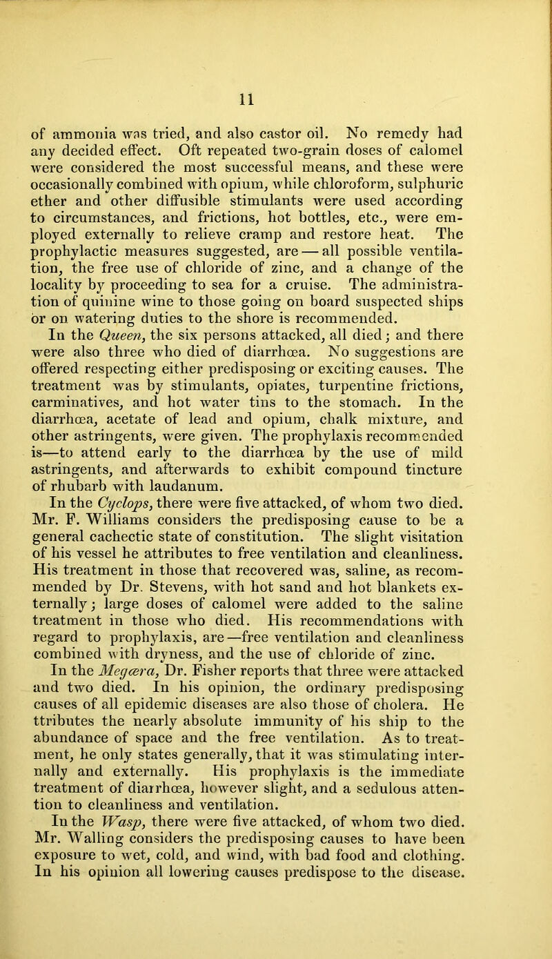 of ammonia was tried, and also castor oil. No remedy had any decided effect. Oft repeated two-grain doses of calomel were considered the most successful means, and these were occasionally combined with opium, while chloroform, sulphuric ether and other diffusible stimulants were used according to circumstances, and frictions, hot bottles, etc., were em- ployed externally to relieve cramp and restore heat. The prophylactic measures suggested, are — all possible ventila- tion, the free use of chloride of zinc, and a change of the locality by proceeding to sea for a cruise. The administra- tion of quinine wine to those going on board suspected ships or on watering duties to the shore is recommended. In the Queen, the six persons attacked, all died; and there were also three who died of diarrhoea. No suggestions are offered respecting either predisposing or exciting causes. The treatment was by stimulants, opiates, turpentine frictions, carminatives, and hot water tins to the stomach. In the diarrhoea, acetate of lead and opium, chalk mixture, and other astringents, were given. The prophylaxis recommended is—to attend early to the diarrhoea by the use of mild astringents, and afterwards to exhibit compound tincture of rhubarb with laudanum. In the Cyclops, there were five attacked, of whom two died. Mr. F. Williams considers the predisposing cause to be a general cachectic state of constitution. The slight visitation of his vessel he attributes to free ventilation and cleanliness. His treatment in those that recovered was, saline, as recom- mended by Dr. Stevens, with hot sand and hot blankets ex- ternally -, large doses of calomel were added to the saline treatment in those who died. His recommendations with regard to prophylaxis, are—free ventilation and cleanliness combined with dryness, and the use of chloride of zinc. In the Megcera, Dr. Fisher reports that three were attacked and two died. In his opinion, the ordinary predisposing causes of all epidemic diseases are also those of cholera. He ttributes the nearly absolute immunity of his ship to the abundance of space and the free ventilation. As to treat- ment, he only states generally, that it was stimulating inter- nally and externally. His prophylaxis is the immediate treatment of diarrhoea, however slight, and a sedulous atten- tion to cleanliness and ventilation. In the Wasp, there were five attacked, of whom two died. Mr. Walling considers the predisposing causes to have been exposure to wet, cold, and wind, with bad food and clothing. In his opinion all lowering causes predispose to the disease.