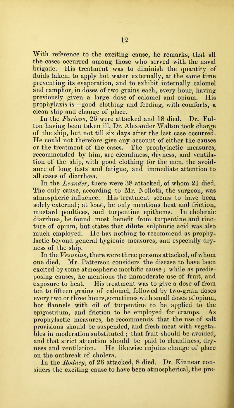 With reference to the exciting cause, he remarks, that all the cases occurred among those who served with the naval brigade. His treatment was to diminish the quantity of fluids taken, to apply hot water externally, at the same time preventing its evaporation, and to exhibit internally calomel and camphor, in doses of two grains each, every hour, having previously given a large dose of calomel and opium. His prophylaxis is—good clothing and feeding, with comforts, a clean ship and change of place. In the Furious, 26 were attacked and 18 died. Dr. Ful- ton having been taken ill, Dr. Alexander Walton took charge of the ship, but not till six days after the last case occurred. He could not therefore give any account of either the causes or the treatment of the cases. The prophylactic measures, recommended by him, are cleanliness, dryness, and ventila- tion of the ship, with good clothing for the men, the avoid- ance of long fasts and fatigue, and immediate attention to all cases of diarrhoea. In the heander, there were 38 attacked, of whom 21 died. The only cause, according to Mr. Nolloth, the surgeon, was atmospheric influence. His treatment seems to have been solely external; at least, he only mentions heat and friction, mustard poultices, and turpentine epithems. In choleraic diarrhoea, he found most benefit from turpentine and tinc- ture of opium, but states that dilute sulphuric acid was also much employed. He has nothing to recommend as prophy- lactic beyond general hygienic measures, and especially dry- ness of the ship. In the Vesuvius, there were three persons attacked, of whom one died. Mr. Patterson considers the disease to have been excited by some atmospheric morbific cause ; while as predis- posing causes, he mentions the immoderate use of fruit, and exposure to heat. His treatment was to give a dose of from ten to fifteen grains of calomel, followed by two-grain doses every two or three hours, sometimes with small doses of opium, hot flannels with oil of turpentine to be applied to the epigastrium, and friction to be employed for cramps. As prophylactic measures, he recommends that the use of salt provisions should be suspended, and fresh meat with vegeta- bles in moderation substituted ; that fruit should be avoided, and that strict attention should be paid to cleanliness, dry- ness and ventilation. He likewise enjoins change of place on the outbreak of cholera. In the Rodney, of 26 attacked, 8 died. Dr. Kinnear con- siders the exciting cause to have been atmospherical, the pre-