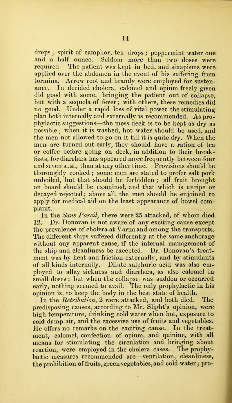 drops ; spirit of camphor, ten drops ; peppermint water one and a half ounce. Seldom more than two doses were required The patient was kept in bed, and sinapisms were applied over the abdomen in the event of his suffering from tormina. Arrow root and brandy were employed for susten- ance. In decided cholera, calomel and opium freely given did good with some, bringing the patient out of collapse, but with a sequela of fever; with others, these remedies did no good. Under a rapid loss of vital power the stimulating plan both internally and externally is recommended. As pro- phylactic suggestions—the mess deck is to be kept as dry as possible ; when it is washed, hot water should he used, and the men not allowed to go on it till it is quite dry. When the men are turned out early, they should have a ration of tea or coffee before going on deck, in addition to their break- fasts, for diarrhoea has appeared more frequently between four and seven a.m., than at any other time. Provisions should be thoroughly cooked ; some men are stated to prefer salt pork unboiled, but that should be forbidden ; all fruit brought on board should be examined, and that which is unripe or decayed rejected; above all, the men should be enjoined to apply for medical aid on the least appearance of bowel com- plaint. In the Sans Pareil, there were 25 attacked, of whom died 12. Dr. Donovan is not aware of any exciting cause except the prevalence of cholera at Varna and among the transports. The different ships suffered differently at the same anchorage without any apparent cause, if the internal management of the ship and cleanliness be excepted. Dr. Donovan’s treat- ment was by heat and friction externally, and by stimulants of all kinds internally. Dilute sulphuric acid was also em- ployed to allay sickness and diarrhoea, as also calomel in small doses ; but when the collapse was sudden or occurred early, nothing seemed to avail. The only prophylactic in his opinion is, to keep the body in the best state of health. In the Retribution, 2 were attacked, and both died. The predisposing causes, according to Mr. Slight’s opinion, were high temperature, drinking cold water when hot, exposure to cold damp air, and the excessive use of fruits and vegetables. He offers no remarks on the exciting cause. In the treat- ment, calomel, confection of opium, and quinine, with all means for stimulating the circulation and bringing about reaction, were employed in the cholera cases. The prophy- lactic measures recommended are—ventilation, cleanliness, the prohibition of fruits, green vegetables, and cold water; pro-