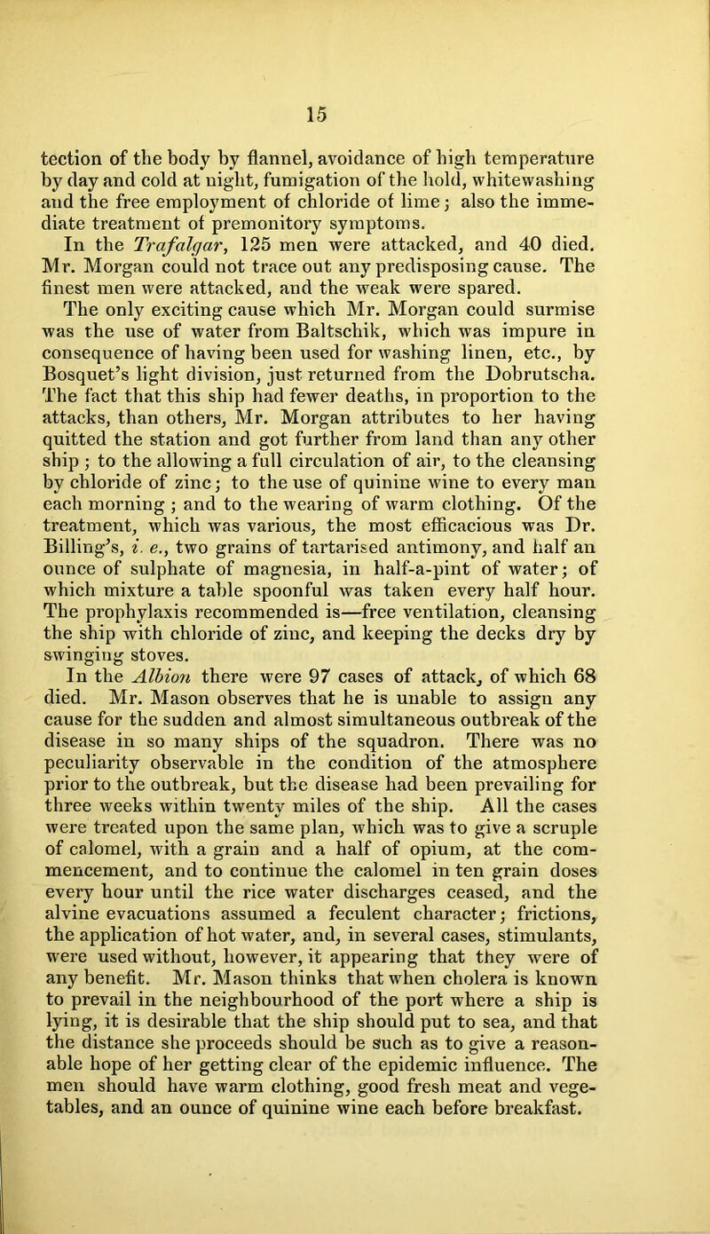 tection of the body by flannel, avoidance of high temperature by day and cold at night, fumigation of the hold, whitewashing and the free employment of chloride of lime; also the imme- diate treatment of premonitory symptoms. In the Trafalgar, 125 men were attacked, and 40 died. Mr. Morgan could not trace out any predisposing cause. The finest men were attacked, and the weak were spared. The only exciting cause which Mr. Morgan could surmise was the use of water from Baltscliik, which was impure in consequence of having been used for washing linen, etc., by Bosquet’s light division, just returned from the Dobrutscha. The fact that this ship had fewer deaths, in proportion to the attacks, than others, Mr. Morgan attributes to her having quitted the station and got further from land than any other ship ; to the allowing a full circulation of air, to the cleansing by chloride of zinc; to the use of quinine wine to every man each morning ; and to the wearing of warm clothing. Of the treatment, which was various, the most efficacious was Dr. Billing’s, i. e., two grains of tartarised antimony, and half an ounce of sulphate of magnesia, in half-a-pint of water; of which mixture a table spoonful was taken every half hour. The prophylaxis recommended is—free ventilation, cleansing the ship with chloride of zinc, and keeping the decks dry by swinging stoves. In the Albion there were 97 cases of attack, of which 68 died. Mr. Mason observes that he is unable to assign any cause for the sudden and almost simultaneous outbreak of the disease in so many ships of the squadron. There was no peculiarity observable in the condition of the atmosphere prior to the outbreak, but the disease had been prevailing for three weeks within twenty miles of the ship. All the cases were treated upon the same plan, which was to give a scruple of calomel, with a grain and a half of opium, at the com- mencement, and to continue the calomel in ten grain doses every hour until the rice water discharges ceased, and the alvine evacuations assumed a feculent character; frictions, the application of hot water, and, in several cases, stimulants, were used without, however, it appearing that they were of any benefit. Mr. Mason thinks that when cholera is known to prevail in the neighbourhood of the port where a ship is lying, it is desirable that the ship should put to sea, and that the distance she proceeds should be such as to give a reason- able hope of her getting clear of the epidemic influence. The men should have warm clothing, good fresh meat and vege- tables, and an ounce of quinine wine each before breakfast.