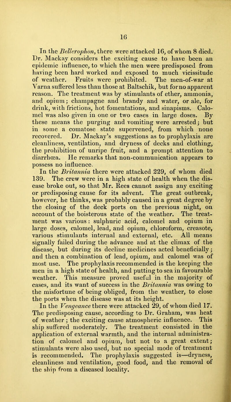 In the Bellerophon, there were attacked 16, of whom 8 died. Dr. Mackay considers the exciting cause to have been an epidemic influence, to which the men were predisposed from having been hard worked and exposed to much vicissitude of weather. Fruits were prohibited. The men-of-war at Varna suffered less than those at Baltschik, but for no apparent reason. The treatment was by stimulants of ether, ammonia, and opium; champagne and brandy and water, or ale, for drink, with frictions, hot fomentations, and sinapisms. Calo- mel was also given in one or two cases in large doses. By these means the purging and vomiting were arrested; but in some a comatose state supervened, from which none recovered. Dr. Mackay’s suggestions as to prophylaxis are cleanliness, ventilation, and dryness of decks and clothing, the prohibition of unripe fruit, and a prompt attention to diarrhoea. He remarks that non-communication appears to possess no influence. In the Britannia there were attacked 229, of whom died 139. The crew were in a high state of health when the dis- ease broke out, so that Mr. Rees cannot assign any exciting or predisposing cause for its advent. The great outbreak, however, he thinks, was probably caused in a great degree by the closing of the deck ports on the previous night, on account of the boisterous state of the weather. The treat- ment was various : sulphuric acid, calomel and opium in large doses, calomel, lead, and opium, chloroform, creasote, various stimulants internal and external, etc. All means signally failed during the advance and at the climax of the disease, but during its decline medicines acted beneficially; and then a combination of lead, opium, and calomel was of most use. The prophylaxis recommended is the keeping the men in a high state of health, and putting to sea in favourable weather. This measure proved useful in the majority of cases, and its want of success in the Britannia was owing to the misfortune of being obliged, from the weather, to close the ports when the disease was at its height. In the Vengeance there were attacked 29, of whom died 17. The predisposing cause, according to Dr. Graham, was heat of weather ; the exciting cause atmospheric influence. This ship suffered moderately. The treatment consisted in the application of external warmth, and the internal administra- tion of calomel and opium, but not to a great extent; stimulants were also used, but no special mode of treatment is recommended. The prophylaxis suggested is—dryness, cleanliness and ventilation, good food, and the removal of the ship from a diseased locality.