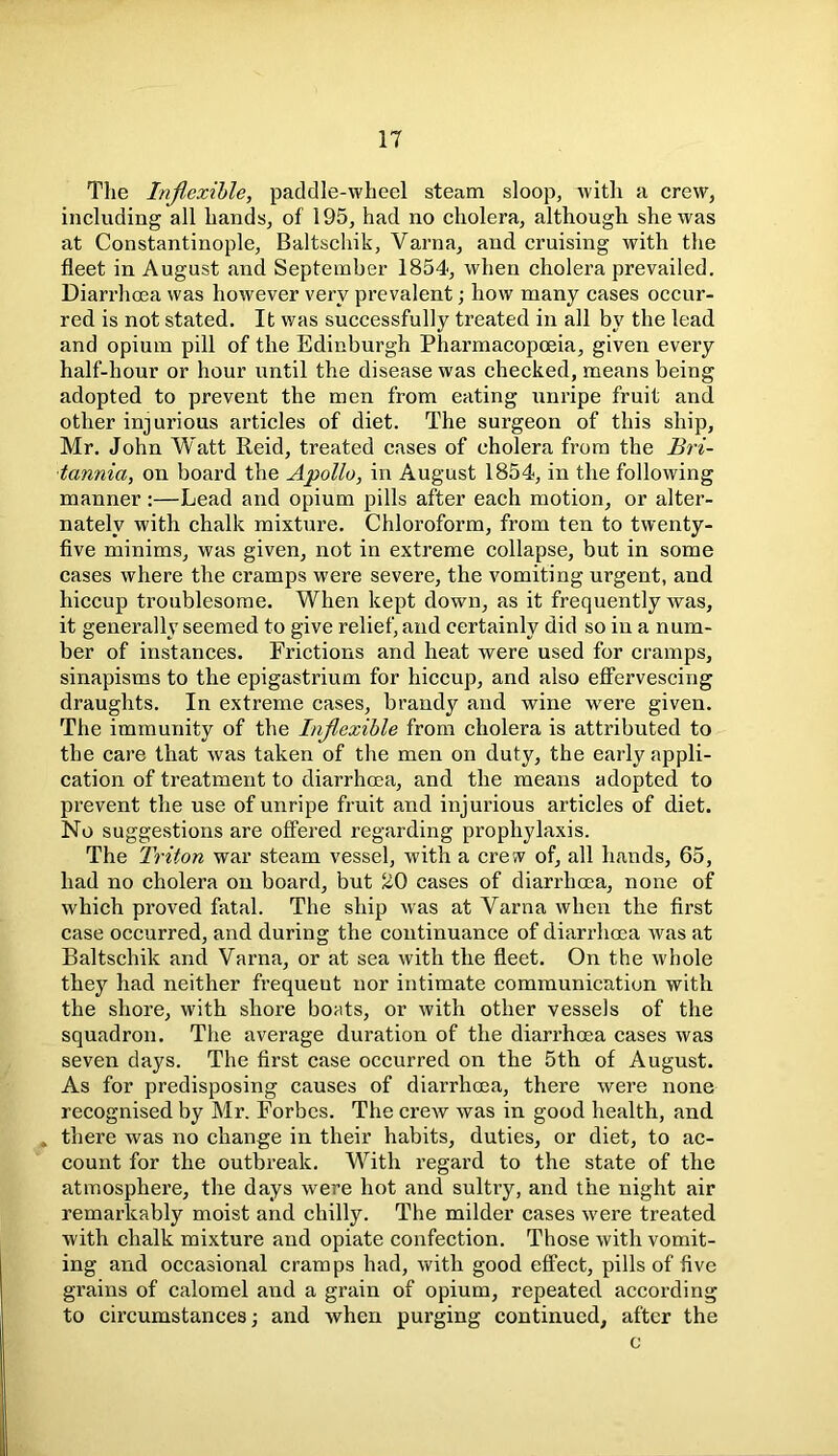 IT Tlie Inflexible, paddle-wheel steam sloop, with a crew, including all hands, of 195, had no cholera, although she was at Constantinople, Baltschik, Varna, and cruising with the fleet in August and September 1854, when cholera prevailed. Diarrhoea was however very prevalent; how many cases occur- red is not stated. It was successfully treated in all by the lead and opium pill of the Edinburgh Pharmacopoeia, given every half-hour or hour until the disease was checked, means being adopted to prevent the men from eating unripe fruit and other injurious articles of diet. The surgeon of this ship, Mr. John Watt Reid, treated cases of cholera from the Bri- tannia, on board the Apollo, in August 1854, in the following manner :—Lead and opium pills after each motion, or alter- nately with chalk mixture. Chloroform, from ten to twenty- five minims, was given, not in extreme collapse, but in some cases where the cramps were severe, the vomiting urgent, and hiccup troublesome. When kept down, as it frequently was, it generally seemed to give relief, and certainly did so in a num- ber of instances. Frictions and heat were used for cramps, sinapisms to the epigastrium for hiccup, and also effervescing draughts. In extreme cases, brandy and wine were given. The immunity of the Inflexible from cholera is attributed to the care that was taken of the men on duty, the early appli- cation of treatment to diarrhoea, and the means adopted to prevent the use of unripe fruit and injurious articles of diet. No suggestions are offered regarding prophylaxis. The Triton war steam vessel, with a cre w of, all hands, 65, had no cholera on board, but J£0 cases of diarrhoea, none of which proved fatal. The ship was at Varna when the first case occurred, and during the continuance of diarrhoea was at Baltschik and Varna, or at sea with the fleet. On the whole they had neither frequeut nor intimate communication with the shore, with shore boats, or with other vessels of the squadron. The average duration of the diarrhoea cases was seven days. The first case occurred on the 5th of August. As for predisposing causes of diarrhoea, there were none recognised by Mr. Forbes. The crew was in good health, and . there was no change in their habits, duties, or diet, to ac- count for the outbreak. With regard to the state of the atmosphere, the days were hot and sultry, and the night air remarkably moist and chilly. The milder cases wrere treated with chalk mixture and opiate confection. Those with vomit- ing and occasional cramps had, with good effect, pills of five grains of calomel and a grain of opium, repeated according to circumstances; and when purging continued, after the c