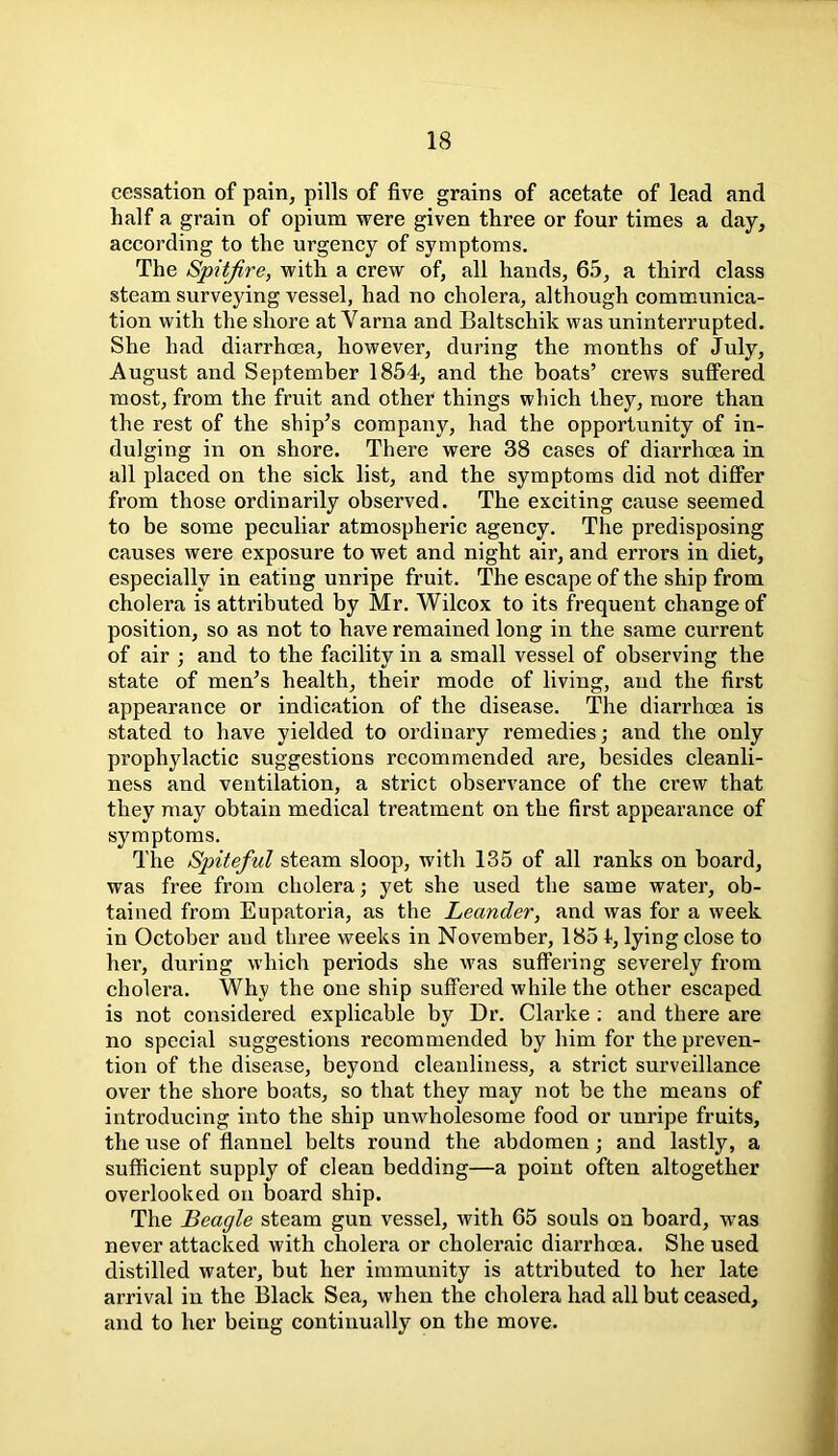 cessation of pain, pills of five grains of acetate of lead and half a grain of opium were given three or four times a day, according to the urgency of symptoms. The Spitfire, with a crew of, all hands, 65, a third class steam surveying vessel, had no cholera, although communica- tion with the shore at Varna and Baltschik was uninterrupted. She had diarrhoea, however, during the months of July, August and September 1854, and the boats’ crews suffered most, from the fruit and other things which they, more than the rest of the ship’s company, had the opportunity of in- dulging in on shore. There were 38 cases of diarrhoea in all placed on the sick list, and the symptoms did not differ from those ordinarily observed. The exciting cause seemed to be some peculiar atmospheric agency. The predisposing causes were exposure to wet and night air, and errors in diet, especially in eating unripe fruit. The escape of the ship from cholera is attributed by Mr. Wilcox to its frequent change of position, so as not to have remained long in the same current of air ; and to the facility in a small vessel of observing the state of men’s health, their mode of living, and the first appearance or indication of the disease. The diarrhoea is stated to have yielded to ordinary remedies; and the only prophylactic suggestions recommended are, besides cleanli- ness and ventilation, a strict observance of the crew that they may obtain medical treatment on the first appearance of symptoms. The Spiteful steam sloop, with 135 of all ranks on board, was free from cholera; yet she used the same water, ob- tained from Eupatoria, as the Leander, and was for a week in October and three weeks in November, 1851, lying close to her, during which periods she was suffering severely from cholera. Why the one ship suffered while the other escaped is not considered explicable by Dr. Clarke : and there are no special suggestions recommended by him for the preven- tion of the disease, beyond cleanliness, a strict surveillance over the shore boats, so that they may not be the means of introducing into the ship unwholesome food or unripe fruits, the use of flannel belts round the abdomen ; and lastly, a sufficient supply of clean bedding—a point often altogether overlooked on board ship. The Beagle steam gun vessel, with 65 souls on board, was never attacked with cholera or choleraic diarrhoea. She used distilled water, but her immunity is attributed to her late arrival in the Black Sea, when the cholera had all but ceased, and to her being continually on the move.