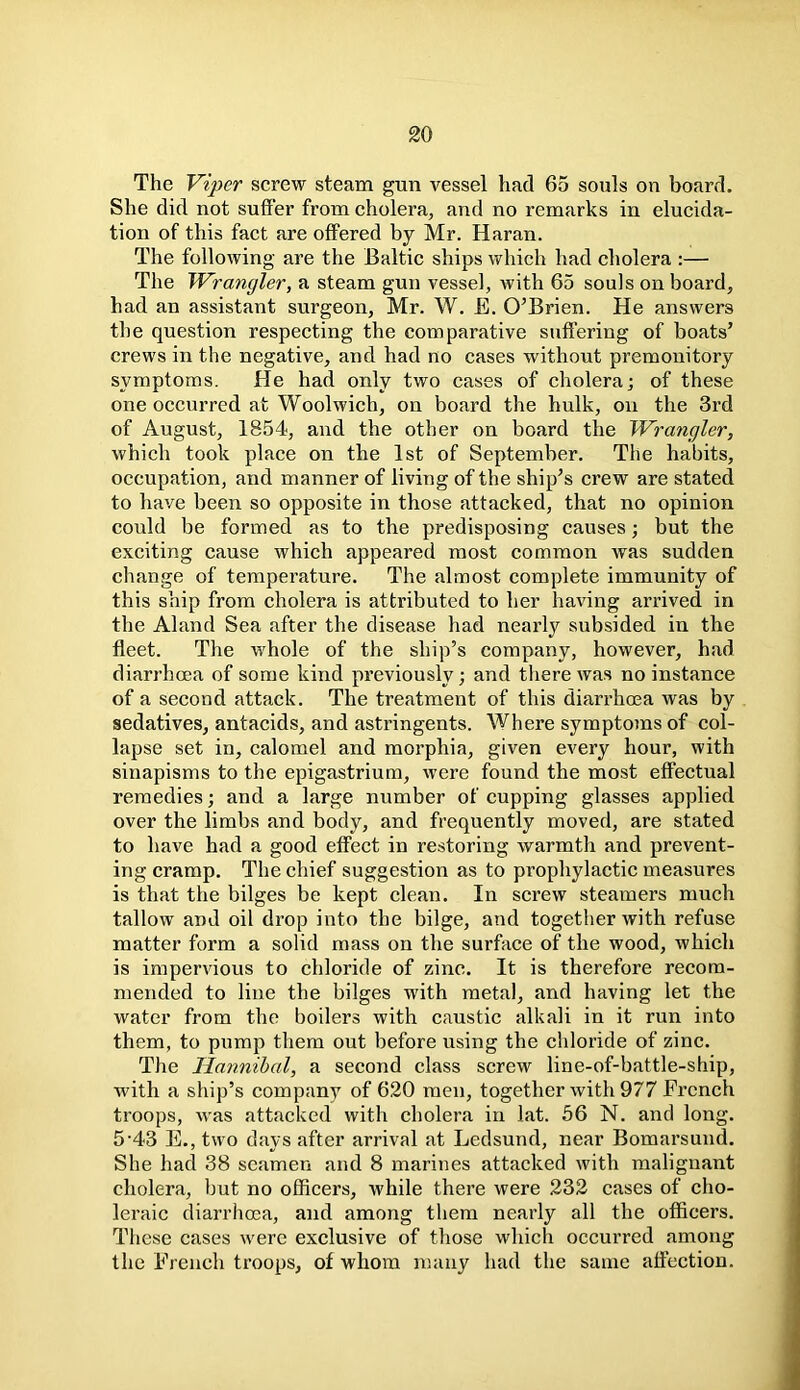 The Viper screw steam gun vessel had 65 souls on board. She did not suffer from cholera, and no remarks in elucida- tion of this fact are offered by Mr. Haran. The following are the Baltic ships which had cholera :— The Wrangler, a steam gun vessel, with 65 souls on board, had an assistant surgeon, Mr. W. E. O’Brien. He answers the question respecting the comparative suffering of boats’ crews in the negative, and had no cases without premonitory symptoms. He had only two cases of cholera; of these one occurred at Woolwich, on board the hulk, on the 3rd of August, 1854, and the other on board the Wrangler, which took place on the 1st of September. The habits, occupation, and manner of living of the ship’s crew are stated to have been so opposite in those attacked, that no opinion could be formed as to the predisposing causes; but the exciting cause which appeared most common was sudden change of temperature. The almost complete immunity of this ship from cholera is attributed to her having arrived in the Aland Sea after the disease had nearly subsided in the fleet. The whole of the ship’s company, however, had diarrhoea of some kind previously; and there was no instance of a second attack. The treatment of this diarrhoea was by sedatives, antacids, and astringents. Where symptoms of col- lapse set in, calomel and morphia, given every hour, with sinapisms to the epigastrium, were found the most effectual remedies; and a large number of cupping glasses applied over the limbs and body, and frequently moved, are stated to have had a good effect in restoring warmth and prevent- ing cramp. The chief suggestion as to prophylactic measures is that the bilges be kept clean. In screw steamers much tallow and oil drop into the bilge, and together with refuse matter form a solid mass on the surface of the wood, which is impervious to chloride of zinc. It is therefore recom- mended to line the bilges with metal, and having let the water from the boilers with caustic alkali in it run into them, to pump them out before using the chloride of zinc. The Hannibal, a second class screw line-of-battle-ship, with a ship’s company of 620 men, together with 977 French troops, was attacked with cholera in lat. 56 N. and long. 5'43 E., two days after arrival at Ledsund, near Bomarsund. She had 38 seamen and 8 marines attacked with malignant cholera, but no officers, while there were 232 cases of cho- leraic diarrhoea, and among them nearly all the officers. These cases were exclusive of those which occurred among the French troops, of whom many had the same affection.