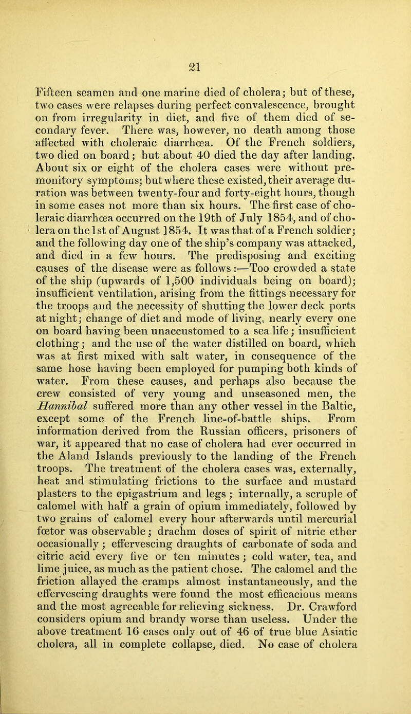 Fifteen seamen and one marine died of cholera; but of these, two cases were relapses during perfect convalescence, brought on from irregularity in diet, and five of them died of se- condary fever. There was, however, no death among those affected with choleraic diarrhoea. Of the French soldiers, two died on board; but about 40 died the day after landing. About six or eight of the cholera cases were without pre- monitory symptoms; butwhere these existed, their average du- ration was between twenty-four and forty-eight hours, though in some cases not more than six hours. The first case of cho- leraic diarrhoea occurred on the 19th of July 1854, and of cho- lera on the 1st of August 1854. It was that of a French soldier; and the following day one of the ship’s company was attacked, and died in a few hours. The predisposing and exciting causes of the disease were as follows:—Too crowded a state of the ship (upwards of 1,500 individuals being on board); insufficient ventilation, arising from the fittings necessary for the troops and the necessity of shutting the lower deck ports at night; change of diet and mode of living, nearly every one on board having been unaccustomed to a sea life; insufficient clothing; and the use of the water distilled on board, which was at first mixed with salt water, in consequence of the same hose having been employed for pumping both kinds of water. From these causes, and perhaps also because the crew consisted of very young and unseasoned men, the Hannibal suffered more than any other vessel in the Baltic, except some of the French line-of-battle ships. From information derived from the Russian officers, prisoners of war, it appeared that no case of cholera had ever occurred in the Aland Islands previously to the landing of the French troops. The treatment of the cholera cases was, externally, heat and stimulating frictions to the surface and mustard plasters to the epigastrium and legs ; internally, a scruple of calomel with half a grain of opium immediately, followed by two grains of calomel every hour afterwards until mercurial fcetor was observable; drachm doses of spirit of nitric ether occasionally ; effervescing draughts of carbonate of soda and citric acid every five or ten minutes; cold water, tea, and lime juice, as much as the patient chose. The calomel and the friction allayed the cramps almost instantaneously, and the effervescing draughts were found the most efficacious means and the most agreeable for relieving sickness. Dr. Crawford considers opium and brandy worse than useless. Under the above treatment 16 cases only out of 46 of true blue Asiatic cholera, all in complete collapse, died. No case of cholera