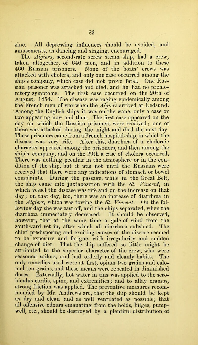 zinc. All depressing influences should be avoided, and amusements, as dancing and singing, encouraged. The Algiers, second-rate screw steam ship, had a crew, taken altogether, of 646 men, and in addition to these 460 Russian prisoners. None of the boats’ crews was attacked with cholera, and only one case occurred among the ship’s company, which case did not prove fatal. One Rus- sian prisoner was attacked and died, and he had no premo- nitory symptoms. The first case occurred on the 20th of August, 1854. The disease was raging epidemically among the French men-of-war when the Algiers arrived at Ledsund. Among the English ships it was on the wane, only a case or two appearing now and then. The first case appeared on the day on which the Russian prisoners were received; one of these was attacked during the night and died the next day. These prisoners came from a French hospital-ship, in which the disease was very rife. After this, diarrhoea of a choleraic character appeared among the prisoners, and then among the ship’s company, and on the 29th a case of cholera occurred. There was nothing peculiar in the atmosphere or in the con- dition of the ship, but it was not until the Russians were received that there were any indications of stomach or bowel complaints. During the passage, while in the Great Belt, the ship came into juxtaposition with the St. Vincent, in which vessel the disease was rife and on the increase on that day; on that day, too, there was an increase of diarrhoea in the Algiers, which was towing the St. Vincent. On the fol- lowing day she was cast off, and the ships separated, when the diarrhoea immediately decreased. It should be observed, however, that at the same time a gale of wind from the southward set in, after which all diarrhoea subsided. The chief predisposing and exciting causes of the disease seemed to be exposure and fatigue, with irregularity and sudden change of diet. That the ship suffered so little might be attributed to the superior character of the crew, who were seasoned sailors, and had orderly and cleanly habits. The only remedies used were at first, opium two grains and calo- mel ten grains, and these means were repeated in diminished doses. Externally, hot water in tins was applied to the scro- biculus cordis, spine, and extremities; and to allay cramps, strong friction was applied. The preventive measures recom- mended by Mr. Andrews are, that the ship should be kept as dry and clean and as well ventilated as possible; that all offensive odours emanating from the holds, bilges, pump- well, etc., should be destroyed by a plentiful distribution of