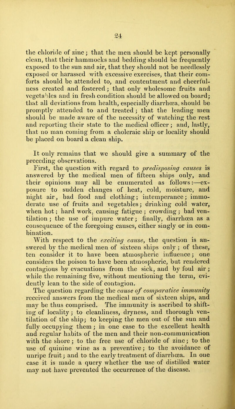 the chloride of zinc; that the men should be kept personally clean, that their hammocks and bedding should be frequently exposed to the sun and air, that they should not be needlessly exposed or harassed with excessive exercises, that their com- forts should be attended to, and contentment and cheerful- ness created and fostered; that only wholesome fruits and vegetables and in fresh condition should be allowed on board; that all deviations from health, especially diarrhoea, should be promptly attended to and treated; that the leading men should be made aware of the necessity of watching the rest and reporting their state to the medical officer; and, lastly, that no man coming from a choleraic ship or locality should be placed on board a clean ship. It only remains that we should give a summary of the preceding observations. First, the question with regard to predisposing causes is answered by the medical men of fifteen ships only, and their opinions may all be enumerated as follows:—ex- posure to sudden changes of heat, cold, moisture, and night air, bad food and clothing; intemperance; immo- derate use of fruits and vegetables; drinking cold water, when hot; hard work, causing fatigue ; crowding ; bad ven- tilation ; the use of impure water; finally, diarrhoea as a consequence of the foregoing causes, either singly or in com- bination. With respect to the exciting cause, the question is an- swered by the medical men of sixteen ships only ; of these, ten consider it to have been atmospheric influence; one considers the poison to have been atmospheric, but rendered contagious by evacuations from the sick, and by foul air ; while the remaining five, without mentioning the term, evi- dently lean to the side of contagion. The question regarding the cause of comparative immunity received answers from the medical men of sixteen ships, and may be thus comprised. The immunity is ascribed to shift- ing of locality; to cleanliness, dryness, and thorough ven- tilation of the ship; to keeping the men out of the sun and fully occupying them ; in one case to the excellent health and regular habits of the men and their non-communication with the shore; to the free use of chloride of zinc; to the use of quinine wine as a preventive; to the avoidance of unripe fruit; and to the early treatment of diarrhoea. In one case it is made a query whether the use of distilled water may not have prevented the occurrence of the disease.