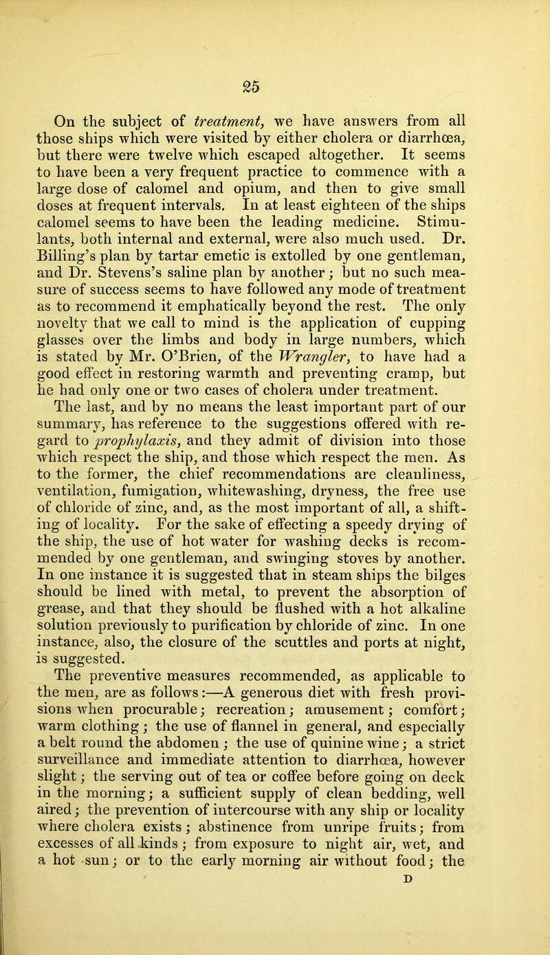 On the subject of treatment, we have answers from all those ships which were visited by either cholera or diarrhoea, but there were twelve which escaped altogether. It seems to have been a very frequent practice to commence with a large dose of calomel and opium, and then to give small doses at frequent intervals. In at least eighteen of the ships calomel seems to have been the leading medicine. Stimu- lants, both internal and external, were also much used. Dr. Billing’s plan by tartar emetic is extolled by one gentleman, and Dr. Stevens’s saline plan by another; but no such mea- sure of success seems to have followed any mode of treatment as to recommend it emphatically beyond the rest. The only novelty that we call to mind is the application of cupping glasses over the limbs and body in large numbers, which is stated by Mr. O’Brien, of the Wrangler, to have had a good effect in restoring warmth and preventing cramp, but he had only one or two cases of cholera under treatment. The last, and by no means the least important part of our summary, has reference to the suggestions offered with re- gard to prophylaxis, and they admit of division into those which respect the ship, and those which respect the men. As to the former, the chief recommendations are cleanliness, ventilation, fumigation, whitewashing, dryness, the free use of chloride of zinc, and, as the most important of all, a shift- ing of locality. For the sake of effecting a speedy drying of the ship, the use of hot water for washing decks is recom- mended by one gentleman, and swinging stoves by another. In one instance it is suggested that in steam ships the bilges should be lined with metal, to prevent the absorption of grease, and that they should be flushed with a hot alkaline solution previously to purification by chloride of zinc. In one instance, also, the closure of the scuttles and ports at night, is suggested. The preventive measures recommended, as applicable to the men, are as follows:—A generous diet with fresh provi- sions when procurable; recreation; amusement; comfort; warm clothing; the use of flannel in general, and especially a belt round the abdomen ; the use of quinine wine; a strict surveillance and immediate attention to diarrhoea, however slight; the serving out of tea or coffee before going on deck in the morning; a sufficient supply of clean bedding, well aired; the prevention of intercourse with any ship or locality where cholera exists; abstinence from unripe fruits; from excesses of all kinds; from exposure to night air, wet, and a hot sun; or to the early morning air without food; the D