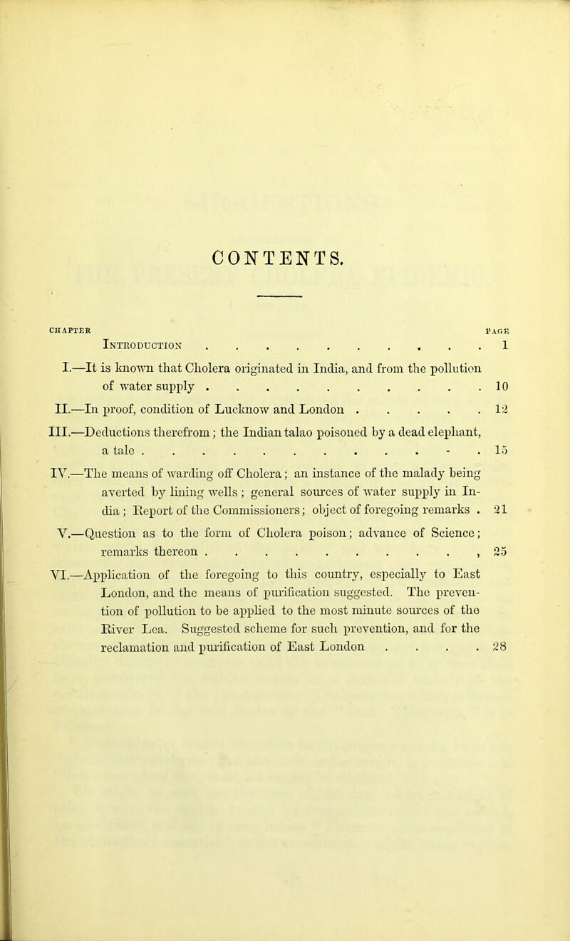 CONTENTS. chapter page Introduction 1 I.—It is known that Cholera originated in India, and from the pollution of water supply 10 II.—In proof, condition of Lucknow and London 12 III.—Deductions therefrom; the Indian talao poisoned by a dead elephant, a tale . . . . . . . . . . - .15 IV.—The means of warding off Cholera; an instance of the malady being averted by lining wells ; general sources of water supply in In- dia; Report of the Commissioners; object of foregoing remarks . 21 V.—Question as to the form of Cholera poison; advance of Science; remarks thereon ,25 VI.—Application of the foregoing to this country, especially to East London, and the means of purification suggested. The preven- tion of pollution to he applied to the most minute sources of tho River Lea. Suggested scheme for such prevention, and for the reclamation and purification of East London . . . .28