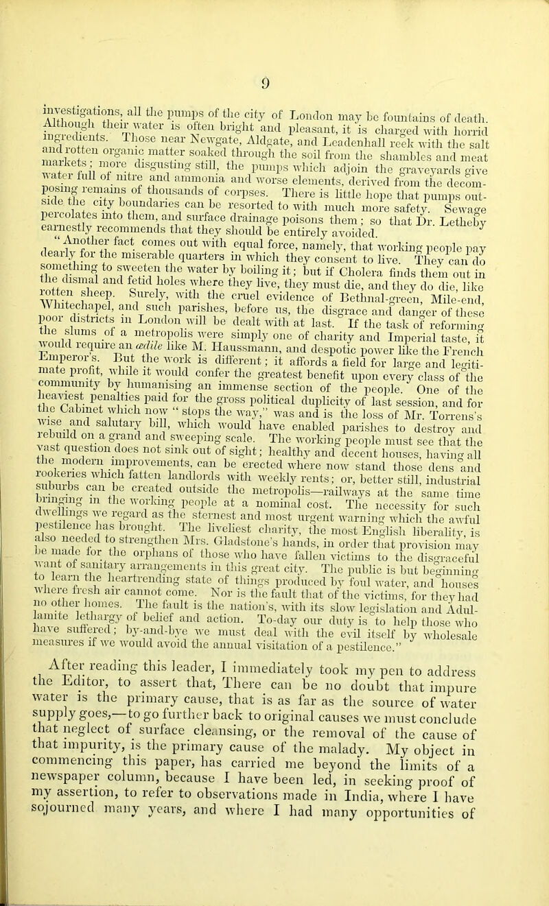 Sfisf aa11 M8 /lie city of London may be fountains of death. ti tGr 1S °*eu hnahtand pleasant, it is charged with horrid ingredients. Those near Newgate, Aldgate, and Leadenhall reek with the salt markefseU^rgamr sofk«l through the soil from the shambles and meat w^ - ni’l Tf dlSgUf n§' stl11.’ the pumps which adjoin the graveyards give * “ h 5 £nd “onra and worse elements, derived from the decom- skle ft 10USandS f C01'pses- There is little hope that pumps out- the city boundaries can he resorted to with much more safety. Sewage 1 eicolates mto them and surface drainage poisons them; so that Dr. Letheby earnestly recommends that they should be entirely avoided deavtn£if fact C01mS °ut ™ith e<pml force’ uamelE that‘working people pay deaily foi the miserable quarters m which they consent to live. They can do SS n°Tu?fe^eii t?e ™}ter hl b01vllg it; but if Cholera finds them out in i s“al ancl fetid holes where they hve, they must die, and they do die, like otten sheep. Surely with the cruel evidence of Bethnal-green, Mile-end Whitechapel, and such parishes, before us, the disgrace and danger of these pom districts in London will be dealt with at last. If the task of reforming i,,1™ .of a metropolis ivere simply one of charity and Imperial taste, it llk<i Eajssmaim, an<l despotic power like the French Lmpeioi s. But the work is different; it affords a lield for large and legiti- mate piofit, while it would confer the greatest benefit upon every class of the community by humanising an immense section of the people. One of the leaviest penalties paid for the gross political duplicity of last session, and for SL „ 1 * wlch T-O S1top1S tlle way>” was aild is the loss of Mr. Torrens’s vise and salutary lull, which would have enabled parishes to destroy and a 8/and and sweeping scale. The working people must see that the ast question does not sink out of sight; healthy and decent houses, having all the modern improvements can be erected where now stand those dens and rookeries winch fatten landlords ivith weekly rents; or, better still, industrial suburbs can be created outside the metropolis—railways at the same time bringing m the working- people at a nominal cost. The necessity for such Ye rigardf! i n sternest and most urgent warning whicli the awful pestilence has brought. The liveliest charity, the most English liberality, is also needed to strengthen Mrs Gladstone’s hands, in order that provision may be made for the orphans of those who have fallen victims to the disgraceful want of sanitary arrangements in this great city. The public is but beginning to learn the heartrending state of things produced by foul water, and houses v here fresh air cannot come. Nor is the fault that of the victims, for they had no other homes. The fault is the nation’s, with its slow legislation and Adul- lamite lethargy of belief and action. To-day our duty is to help those who have suffered; by-and-bye we must deal witli the evil itself by wholesale measures if we would avoid the annual visitation of a pestilence.” After reading this leader, I immediately took my pen to address the Editor, to assert that, There can be no doubt that impure water is the primary cause, that is as far as the source of water supply goes, to go further back to original causes we must conclude that neglect of surface cleansing, or the removal of the cause of that impurity, is the primary cause of the malady. My object in commencing this paper, has carried me beyond the limits of a newspaper column, because 1 have been led, in seeking proof of my asseition, to refer to observations made in India, where I have sojourned many years, and where I had many opportunities of