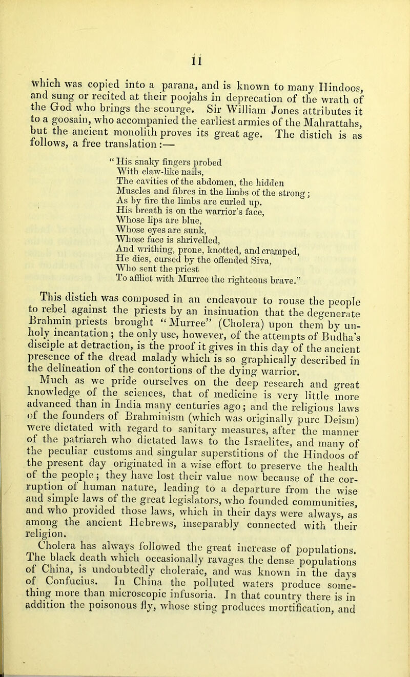 Which was copied into a parana, and is known to many Hindoos, and sung 01 lecited at their poojahs in deprecation of the wrath of the God who brings the scourge. Sir William Jones attributes it to a goosain, who accompanied the earliest armies of the Mahrattahs, but the ancient monolith proves its great age. The distich is as follows, a free translation :— “ His snaky fingers probed With claw-like nails, The cavities of the abdomen, the hidden Muscles and fibres in the limbs of the strong; As by fire the limbs are curled up. His breath is on the warrior’s face, Whose lips are blue, Whose eyes are sunk, Whose face is shrivelled, And writhing, prone, knotted, and cramped, He dies, cursed by the offended Siva, Who sent the priest To afflict with Murree the righteous brave.” This distich was composed in an endeavour to rouse the people to rebel against the priests by an insinuation that the degenerate Brahmin priests brought “Murree” (Cholera) upon them by un- noly incantation pthe only use, however, of the attempts of Budha’s disciple at detraction, is the proof it gives in this day of the ancient presence of the dread malady which is so graphically described in the delineation of the contortions of the dying warrior. Much as we pride ourselves on the deep research and great knowledge of die sciences, that of medicine is very little more advanced than in India many centuries ago; and the religious laws ot the founders of Brahminism (which was originally pure Deism) were dictated with regard to sanitary measures, after the manner of the patriarch who dictated laws to the Israelites, and many of the peculiar customs and singular superstitions of the Hindoos of the present day originated in a wise effort to preserve the health of the people; they have lost their value now because of the cor- luption of human nature, leading to a departure from the wise and simple laws of the gieat legislators, who founded communities, and who provided those laws, which in their days were always, as among the ancient Hebrews, inseparably connected with their religion. Cholera has always followed the great increase of populations. The black death which occasionally ravages the dense populations of China, is undoubtedly choleraic, and was known in the days of. Confucius. In China the polluted waters produce some- thing more than microscopic infusoria. In that country there is in addition the poisonous fly, whose sting produces mortification, and