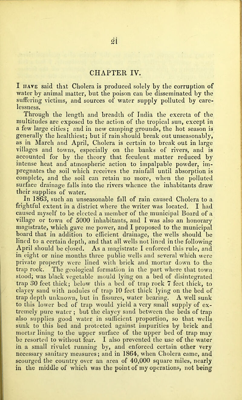 di rv l CHAPTER IV. I have said that Cholera is produced solely by the corruption of water by animal matter, but the poison can be disseminated by the suffering victims, and sources of water supply polluted by care- lessness. Through the length and breadth of India the excreta of the multitudes are exposed to the action of the tropical sun, except in a few large cities; and in new camping grounds, the hot season is generally the healthiest; but if rain should break out unseasonably, as in March and April, Cholera is certain to break out in large villages and towns, especially on the banks of rivers, and is accounted for by the theory that feculent matter reduced by intense heat and atmospheric action to impalpable powder, im- pregnates the soil which receives the rainfall until absorption is complete, and the soil can retain no more, when the polluted surface drainage falls into the rivers whence the inhabitants draw their supplies of water. In 1863, such an unseasonable fall of rain caused Cholera to a frightful extent in a district where the writer was located. I had caused myself to be elected a member of the municipal Board of a village or town of 5000 inhabitants, and I was also an honorary magistrate, which gave me power, and I proposed to the municipal board that in addition to efficient drainage, the wells should be lined to a certain depth, and that all wells not lined in the following April should be closed. As a magistrate I enforced this rule, and in eight or nine months three public wells and several which were private property were lined with brick and mortar down to the trap rock. The geological formation in the part where that town stood; was black vegetable mould lying on a bed of disintegrated trap 30 feet thick; below this a bed of trap rock 7 feet thick, to clayey sand with nodules of trap 10 feet thick lying on the bed of trap depth unknown, but in fissures, water bearing. A well sunk to this lower bed of trap would yield a very small supply of ex- tremely pure water ; but the clayey sand between the beds of trap also supplies good water in sufficient proportion, so that wells sunk to this bed and protected against impurities by brick and mortar lining to the upper surface of the upper bed of trap may be resorted to without fear. I also prevented the use of the water in a small rivulet running by, and enforced certain other very necessary sanitary measures; and in 1864, when Cholera came, and scourged the country over an area of 40,000 square miles, nearly in the middle of which was the point of my operations, not being