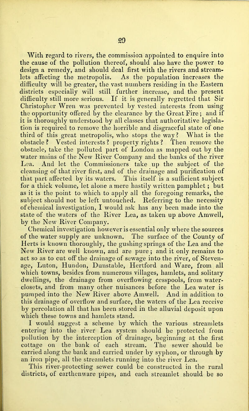 With regard to rivers, the commission appointed to enquire into the cause of the pollution thereof, should also have the power to design a remedy, and should deal first with the rivers and stream- lets affecting the metropolis. As the population increases the difficulty will he greater, the vast numbers residing in the Eastern districts especially will still further increase, and the present difficulty still more serious. If it is generally regretted that Sir Christopher Wren was prevented by vested interests from using the opportunity offered by the clearance by the Great Fire; and if it is thoroughly understood by all classes that authoritative legisla- tion is required to remove the horrible and disgraceful state of one third of this great metropolis, who stops the way? What is the obstacle? Vested interests? property rights ? Then remove the obstacle, take the polluted part of London as mapped out by the water mains of the New River Company and the banks of the river Lea. And let the Commissioners take up the subject of the cleansing of that river first, and of the drainage and purification of that part affected by its waters. This itself is a sufficient subject for a thick volume, let alone a mere hastily written pamphlet; but as it is the point to which to apply all the foregoing remarks, the subject should not be left untouched. Referring to the necessity of chemical investigation, I would ask has any been made into the state of the waters of the River Lea, as taken up above Amwell, by the New River Company. Chemical investigation however is essential only where the sources of the water supply are unknown. The surface of the County of Herts is known thoroughly, the gushing springs of the Lea and the New River are well known, and are pure; and it only remains to act so as to cut off the drainage of sewage into the river, of Steven- age, Luton, Hundon, Dunstable, Hertford and Ware, from all which towns, besides from numerous villages, hamlets, and solitary dwellings, the drainage from overflowing cesspools, from water- closets, and from many other nuisances before the Lea water is pumped into the New River above Amwell. And in addition to this drainage of overflow and surface, the waters of the Lea receive by percolation all that has been stored in the alluvial deposit upon which these towns and hamlets stand. I would suggest a scheme by which the various streamlets entering into the river Lea system should be protected from pollution by the interception of drainage, beginning at the first cottage on the bank of each stream. The sewer should be carried along the bank and carried under by syphon, or through by an iron pipe, all the streamlets running into the river Lea. This river-protecting sewer could be constructed in the rural districts, of earthenware pipes, and each streamlet should be so