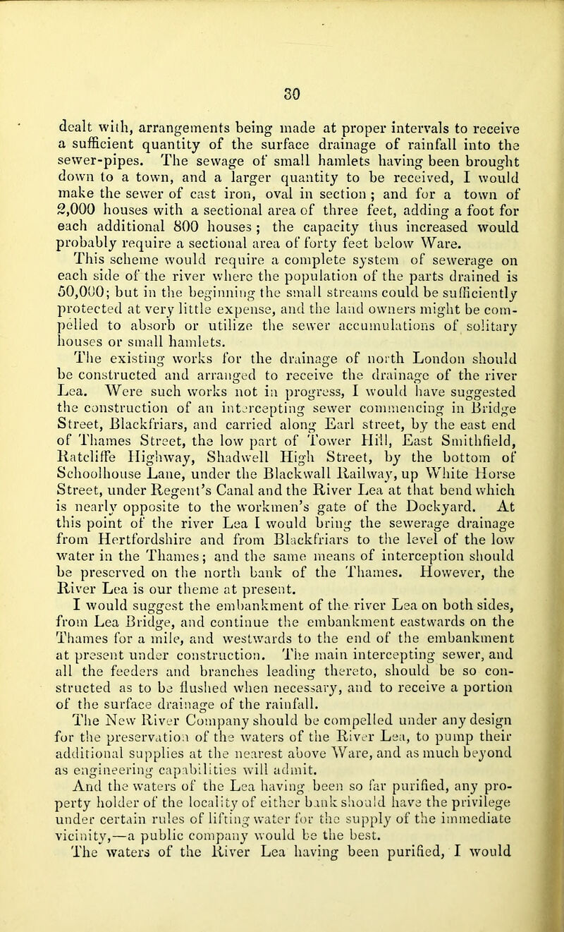 dealt with, arrangements being made at proper intervals to receive a sufficient quantity of the surface drainage of rainfall into the sewer-pipes. The sewage of small hamlets having been brought down to a town, and a larger quantity to be received, I would make the sewer of cast iron, oval in section ; and for a town of 2,000 houses with a sectional area of three feet, adding a foot for each additional 800 houses ; the capacity thus increased would probably require a sectional area of forty feet below Ware. This scheme would require a complete system of sewerage on each side of the river where the population of the parts drained is 50,000; but in the beginning the small streams could be sufficiently protected at very little expense, and the land owners might be com- pelled to absorb or utilize the sewer accumulations of solitary houses or small hamlets. The existing works for the drainage of north London should be constructed and arranged to receive the drainage of the river Lea. Were such works not in progress, I would have suggested the construction of an intercepting sewer commencing in Bridge Street, Blackfriars, and carried along Earl street, by the east end of Thames Street, the low part of Tower Hill, East Smithfield, RatclifFe Highway, Shadwell High Street, by the bottom of Schoolhouse Lane, under the Blackwall Railway, up White Horse Street, under Regent’s Canal and the River Lea at that bend which is nearly opposite to the workmen’s gate of the Dockyard. At this point of the river Lea I would bring the sewerage drainage from Hertfordshire and from Blackfriars to the level of the low water in the Thames; and the same means of interception should be preserved on the north bank of the Thames. However, the River Lea is our theme at present. I would suggest the embankment of the river Lea on both sides, from Lea Bridge, and continue the embankment eastwards on the Thames for a mile, and westwards to the end of the embankment at present under construction. The main intercepting sewer, and all the feeders and branches leading thereto, should be so con- structed as to be flushed when necessary, and to receive a portion of the surface drainage of the rainfall. The New River Company should be compelled under any design for the preservation of the waters of the River Lea, to pump their additional supplies at the nearest above Ware, and as much beyond as engineering capabilities will admit. And the waters of the Lea having been so far purified, any pro- perty holder of the locality of either bank should have the privilege under certain rules of lifting water for the supply of the immediate vicinity,—a public company would be the best. The waters of the River Lea having been purified, I would