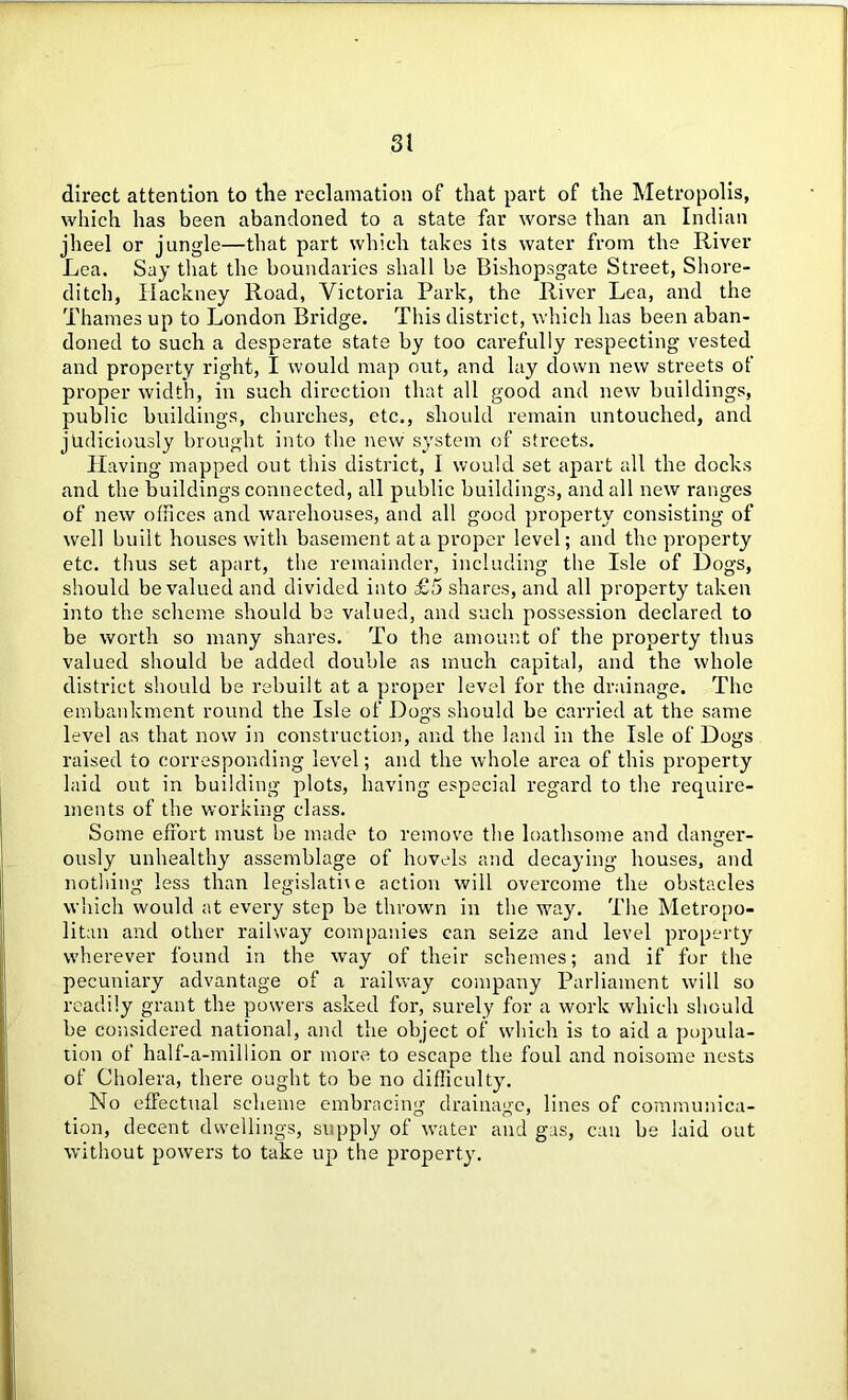 direct attention to the reclamation of that part of the Metropolis, which has been abandoned to a state far worse than an Indian jheel or jungle—that part which takes its water from the River Lea. Say that the boundaries shall be Bishopsgate Street, Shore- ditch, Hackney Road, Victoria Park, the River Lea, and the Thames up to London Bridge. This district, which has been aban- doned to such a desperate state by too carefully respecting vested and property right, I would map out, and lay down new streets of proper width, in such direction that all good and new buildings, public buildings, churches, etc., should remain untouched, and judiciously brought into the new system of streets. Having mapped out this district, 1 would set apart all the docks and the buildings connected, all public buildings, and all new ranges of new offices and warehouses, and all good property consisting of well built houses with basement at a proper level; and the property etc. thus set apart, the remainder, including the Isle of Dogs, should be valued and divided into £5 shares, and all property taken into the scheme should be valued, and such possession declared to be worth so many shares. To the amount of the property thus valued should be added double as much capital, and the whole district should be rebuilt at a proper level for the drainage. The embankment round the Isle of Dogs should be carried at the same level as that now in construction, and the land in the Isle of Dogs raised to corresponding level; and the whole area of this property laid out in building plots, having especial regard to the require- ments of the working class. Some effort must be made to remove the loathsome and danger- ously unhealthy assemblage of hovels and decaying houses, and nothing less than legislative action will overcome the obstacles which would at every step be thrown in the way. The Metropo- litan and other railway companies can seize and level property wherever found in the way of their schemes; and if for the pecuniary advantage of a railway company Parliament will so readily grant the powers asked for, surely for a work which should be considered national, and the object of which is to aid a popula- tion of half-a-million or more to escape the foul and noisome nests of Cholera, there ought to be no difficulty. No effectual scheme embracing drainage, lines of communica- tion, decent dwellings, supply of water and gas, can be laid out without powers to take up the property.