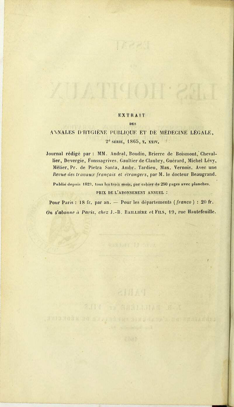 EX T R A I T DES A\i\ALES D HYGIÈNE l'UELlQUE ET DE MÉDECINE LÉGALE, 2' SERIE, 1865, T. XXIV. Journal rédigé par: MM. Andral, Boudin, Brierre de Boismont, Cheval- lier, Devergie, Fonssagrives, Gaultier de Clauhry, Guérard, Michel Lévy, Mêlier, Pr. de Pielra Santa, Ambr. Tardieu, Max. Vernois. Avec une lieime des travaux français et étrangers, par M. le docteur Beaugrand. Publié depuis 182'J, tous les trois mois, par cahier de 250 pages avec planches. PRIX DE l’abonnement ANNUEL : Pour Paris : 18 fr. par an. — Pour les départements ( franco ) : 20 fr. ün s'abonne à Paris, chez J.-B. Baillière et Fils, 19, rue Hautefeuille.