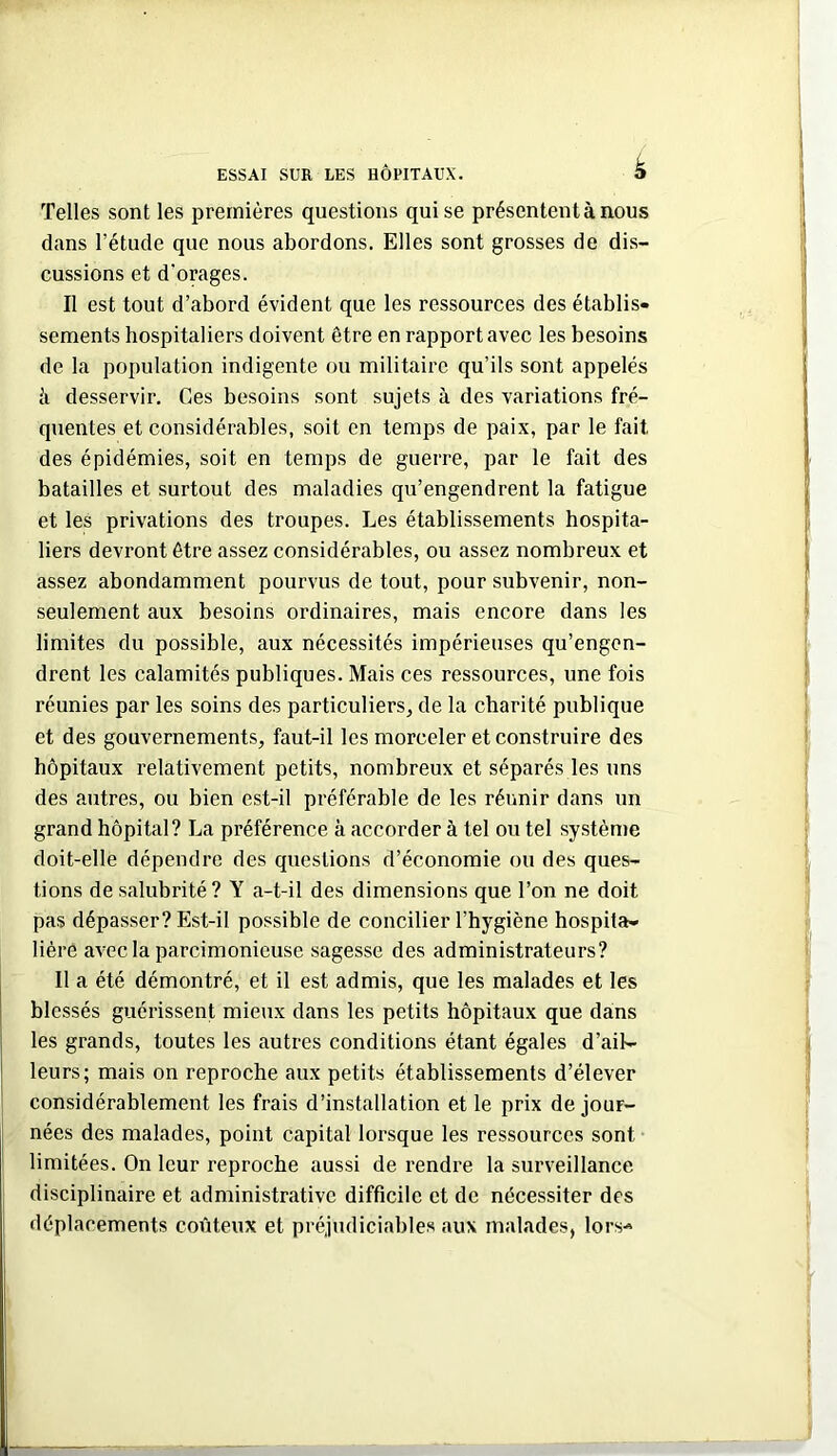 Telles sont les premières questions qui se présentent à nous dans l’étude que nous abordons. Elles sont grosses de dis- cussions et d'orages. Il est tout d’abord évident que les ressources des établis- sements hospitaliers doivent être en rapport avec les besoins de la population indigente ou militaire qu’ils sont appelés h desservir. Ces besoins sont sujets à des variations fré- quentes et considérables, soit en temps de paix, par le fait des épidémies, soit en temps de guerre, par le fait des batailles et surtout des maladies qu’engendrent la fatigue et les privations des troupes. Les établissements hospita- liers devront être assez considérables, ou assez nombreux et assez abondamment pourvus de tout, pour subvenir, non- seulement aux besoins ordinaires, mais encore dans les limites du possible, aux nécessités impérieuses qu’engen- drent les calamités publiques. Mais ces ressources, une fois réunies par les soins des particuliers^ de la charité publique et des gouvernements, faut-il les morceler et construire des hôpitaux relativement petits, nombreux et séparés les uns des autres, ou bien est-il préférable de les réunir dans un grand hôpital? La préférence à accorder à tel ou tel système doit-elle dépendre des questions d’économie ou des ques- tions de salubrité ? Y a-t-il des dimensions que l’on ne doit pas dépasser? Est-il possible de concilier l’hygiène hospita- lière avec la parcimonieuse sagesse des administrateurs? Il a été démontré, et il est admis, que les malades et les blessés guérissent mieux dans les petits hôpitaux que dans les grands, toutes les autres conditions étant égales d’aib- I leurs; mais on reproche aux petits établissements d’élever ï considérablement les frais d’installation et le prix de jour- nées des malades, point capital lorsque les ressources sont limitées. On leur reproche aussi de rendre la surveillance disciplinaire et administrative difficile et de nécessiter des déplacements coûteux et préjudiciables aux malades, lors-