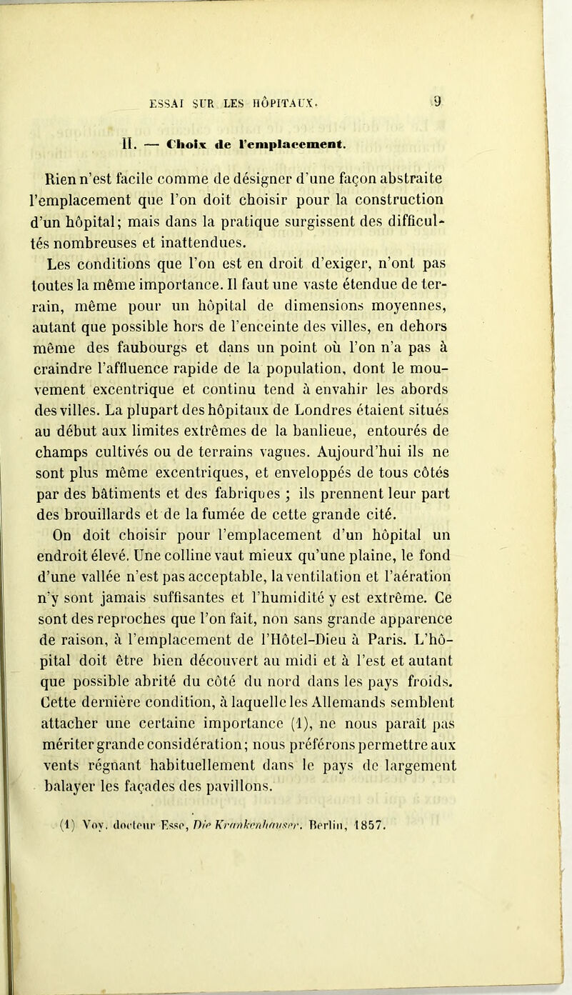 II. — Choix «le remplacement. Rien n’est facile comme de désigner d’une façon abstraite remplacement que l’on doit choisir pour la construction d’un hôpital; mais dans la pratique surgissent des difficul- tés nombreuses et inattendues. Les conditions que l’on est en droit d’exiger, n’ont pas toutes la même importance. Il faut une vaste étendue de ter- rain, même pour un hôpital de dimensions moyennes, autant que possible hors de l’enceinte des villes, en dehors même des faubourgs et dans un point où l’on n’a pas à craindre l’affluence rapide de la population, dont le mou- vement excentrique et continu tend à envahir les abords des villes. La plupart des hôpitaux de Londres étaient situés au début aux limites extrêmes de la banlieue, entourés de champs cultivés ou de terrains vagues. Aujourd’hui ils ne sont plus même excentriques, et enveloppés de tous côtés par des bâtiments et des fabriques ; ils prennent leur part des brouillards et de la fumée de cette grande cité. On doit choisir pour l’emplacement d’un hôpital un endroit élevé. Une colline vaut mieux qu’une plaine, le fond d’une vallée n’est pas acceptable, la ventilation et l’aération n’y sont jamais suffisantes et l’humidité y est extrême. Ce sont des reproches que l’on fait, non sans grande apparence de raison, à l’emplacement de l’Hôtel-Dieu à Paris. L’hô- pital doit être bien découvert au midi et à l’est et autant que possible abrité du côté du nord dans les pays froids. Cette dernière condition, â laquelle les Allemands semblent attacher une certaine importance (1), ne nous paraît pas mériter grande considération; nous préférons permettre aux vents régnant habituellement dans le pays de largement balayer les façades des pavillons. (1) Voy. doctour Kr(rnhenhmixn\ Berlin, 1857.