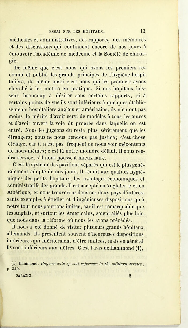 médicales et administratives, des rapports, des mémoires et des discussions qui continuent encore de nos jours à émouvoir l’Académie de médecine et la Société de chirur- gie. De même que c’est nous qui avons les premiers re- connu et publié les grands principes de l’hygiène hospi- talière, de même aussi c’est nous qui les premiers avons cherché à les mettre en pratique. Si nos hôpitaux lais- sent beaucoup à désirer sous certains rapports, si à certains points de vue ils sont inférieurs à quelques établis- sements hospitaliers anglais et américains, ils n’en ont pas moins le mérite d’avoir servi de modèles à tous les autres et d’avoir ouvert la voie du progrès dans laquelle on est entré. Nous les jugeons du reste plus sévèrement que les étrangers; nous ne nous rendons pas justice; c’est chose étrange, car il n’est pas fréquent de nous voir mécontents de nous-mêmes; c’est là notre moindre défaut. 11 nous ren- dra service, s’il nous pousse à mieux faire. C’est le système des pavillons séparés qui est le plus géné- ralement adopté de nos jours. Il réunit aux qualités hygié- niques des petits hôpitaux, les avantages économiques et administratifs des grands. Il est accepté en Angleterre et en Amérique, et nous trouverons dans ces deux pays d’intéres- sants exemples à étudier et d’ingénieuses dispositions qu’à notre tour nous pourrons imiter ; car il est remarquable que les Anglais, et surtout les Américains, soient allés plus loin que nous dans la réforme où nous les avons précédés. Il nous a été donné de visiter plusieurs grands hôpitaux allemands. Ils présentent souvent d’heureuses dispositions intérieures qui mériteraient d’être imitées, mais en général ils sont inférieurs aux nôtres. C’est l’avis de Hammond (1), (1) Hummoncl, Hygiene with spécial référence to the military service, p. 340. SARAZIN. 2