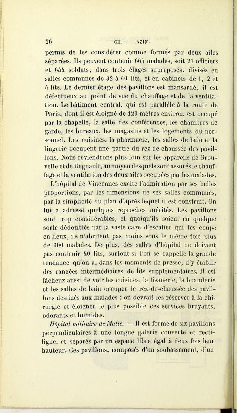 permis de les considérer comme formés par deux ailes séparées. Ils peuvent contenir 665 malades, soit 21 officiers et ^hh soldats, dans trois étages superposés, divisés en salles communes de 32 à kO lits, et en cabinets de 2 et U lits. Le dernier étage des pavillons est mansardé; il est défectueux au point de vue du chauffage et de la ventila- tion. Le bâtiment central, qui est parallèle à la route de Paris, dont il est éloigné de 120 mètres environ, est occupé par la chapelle, la salle des conférences, les chambres de garde, les bureaux, les magasins et les logements du per- sonnel. Les cuisines, la pharmacie, les salles de bain et la lingerie occupent une partie du rez-de-chaussée des pavil- lons. Nous reviendrons plus loin sur les appareils de Grou- velle et de Régnault, au moyen desquels sont assurés le chauf- fage et la ventilation des deux ailes occupées par les malades. L’hôpital de Vincennes excite l’admiration par ses belles proportions, par les dimensions de ses salles communes, par la simplicité du plan d’après lequel il est construit. On lui a adressé quelques reproches mérités. Les pavillons sont trop considérables, et quoiqu’ils soient en quelque sorte dédoublés par la vaste cage d’escalier qui les coupe en deux, ils n’abritent pas moins sous le même toit plus de 300 malades. De plus, des salles d’hôpital ne doivent pas contenir 40 lits, surtout si l’on se rappelle la grande tendance qu’on a, dans les moments de presse^ d’y établir des rangées intermédiaires de lits supplémentaires. Il est fâcheux aussi de voir les cuisines, la tisanerie, la buanderie et les salles de bain occuper le rez-de-chaussée des pavil- lons destinés aux malades : on devrait les réserver à la chi- rurgie et éloigner le plus possible ces services bruyants, odorants et humides. Hôpital militaire de Malte. — Il est formé de six pavillons perpendiculaires à une longue galerie couverte et recti- ligne, et séparés par un espace libre égal à deux fois leur hauteur. Ces pavillons, composés d’un soubassement, d’un