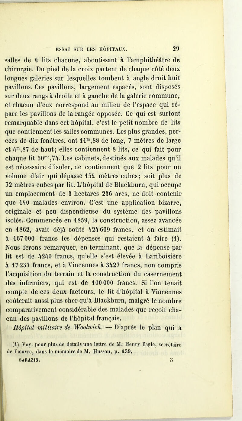 salles de 4 lits chacune, aboutissant à l’amphithéâtre de chirurgie. Du pied de la croix partent de chaque côté deux longues galeries sur lesquelles tombent à angle droit huit pavillons. Ces pavillons, largement espacés, sont disposés sur deux rangs à droite et à gauche de la galerie commune, et chacun d’eux correspond au milieu de l’espace qui sé- pare les pavillons de la rangée opposée. Ce qui est surtout remarquable dans cet hôpital, c’est le petit nombre de lits que contiennent les salles communes. Les plus grandes, per- cées de dix fenêtres, ont 11“,88 de long, 7 mètres de large et 4“,87 de haut; elles contiennent 8 lits, ce qui fait pour chaque lit 50“%74.Les cabinets, destinés aux malades qu’il est nécessaire d’isoler, ne contiennent que 2 lits pour un volume d’air qui dépasse 154 mètres cubes; soit plus de 72 mètres cubes par lit. L’hôpital de Blackburn, qui occupe un emplacement de 3 hectares 236 ares, ne doit contenir que 140 malades environ. C’est une application bizarre, originale et peu dispendieuse du système des pavillons isolés. Commencée en 1859, la construction, assez avancée en 1862, avait déjà coûté 424609 francs, et on estimait à 167 000 francs les dépenses qui restaient à faire (1). Nous ferons remarquer, en terminant, que la dépense par lit est de 4240 francs, qu’elle s’est élevée à Lariboisière à 17 237 francs, et à Vincennes à 3427 francs, non compris l’acquisition du terrain et la construction du casernement des infirmiers, qui est de 100 000 francs. Si l’on tenait compte de ces deux facteurs, le lit d’hôpital à Vincennes coûterait aussi plus cher qu’à Blackburn, malgré le nombre comparativement considérable des malades que reçoit cha- cun des pavillons de l’hôpital français. Hôpital müitoire de Woolwich. — D’après le plan qui a (1) Vuy. pour plus de détails une lettre de M. Henry Eagle, secrétaire de l’œuvre, dans le mémoire de M. Husson, p. A39. SARAZIN. 3