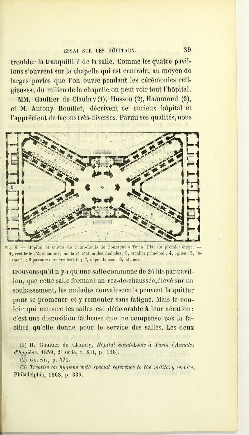 troubler la tranquillité de la salle. Comme les quatre pavil- lons s’ouvrent sur la chapelle qui est centrale, au moyen de larges portos que l’on ouvre pendant les cérémonies reli- gieuses , du milieu de la chapelle on peut voir tout l’hôpital. MM. Gaultier de Glaubry(l), Husson (2), Hammond (3), et M. Antony Rouillet, décrivent ce curieux hôpital et l’apprécient de façons très-diverses. Parmi ses qualités, nous Fig, 4, — Hôpital et oeuvre do Saint-Louis de Gonzague il Turin. Plan du premier ôtage. — I, vestibule ; 2, chambre pour la récréation des malades ; 3, escalier principal ; 4, église ; 5, in- lirmerie ; 6 passage derrière les lits | 7, dépendances ; 8, latrines. trouvons qu’il n’y a qu’une salle commune de 24 lits par pavil- lon, que cette salle formant un rez-de-chaussée,élevé sur un soubassement, les malades convalescents peuvent la quitter pour se promener et y remonter sans fatigue. Mais le cou- loir qui entoure les salles est défavorable à leur aération; c’est une disposition fâcheuse que ne compense pas la fa- cilité qu’elle donne pour le service des salles. Les deux (1) H. Gaultier de Claubry, Hôpital Saint-Louis à Turin {Annales d’hygiène, 1859, 2® série, t. XII, p. 118). (2) Op, cit., p. 471. (3) Treatise on hygiene with spécial référencé to the military service, Philadelphia, 1863, p. 339.