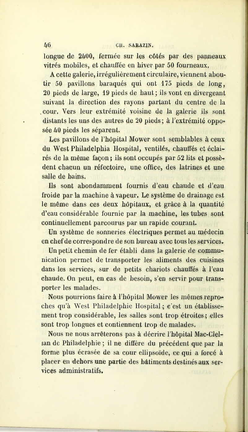 longue de 2400, fermée sur les côtés par des panneaux vitrés mobiles, et chauffée en hiver par 50 fourneaux. A cette galerie, irrégulièrement circulaire, viennent abou- tir 50 pavillons baraqués qui ont 175 pieds de long, 20 pieds de large, 19 pieds de haut; ils vont en divergeant suivant la direction des rayons partant du centre de la .cour. Vers leur extrémité voisine de la galerie ils sont distants les uns des autres de 20 pieds; à l'extrémité oppo- sée 40 pieds les séparent. Les pavillons de l’hôpital Mower sont semblables à ceux du “West Philadelphia Hospital, ventilés, chauffés et éclai^ rés de la même façon ; ils sont occupés par 52 lits et possè- dent chacun un réfectoire, une office, des latrines et une salle de bains. Ils sont abondamment fournis d’eau chaude et d’eau froide par la machine à vapeur. Le système de drainage est le même dans ces deux hôpitaux, et grâce à la quantité d’eau considérable fournie par la machine, les tubes sont continuellement parcourus par un rapide courant. Un système de sonneries électriques permet au médecin en chef de correspondre de son bureau avec tous les services. Un petit chemin de fer établi dans la galerie de commu- nication permet de transporter les aliments des cuisines dans les services, sur de petits chariots chauffés à l’eau chaude. On peut, en cas de besoin, s’en servir pour trans- porter les malades. Nous pourrions faire à l’hôpital Mower les mêmes repro- ches qu’à West Philadelphie Hospital ; c’est un établisse- ment trop considérable, les salles sont trop étroites ; elles sont trop longues et contiennent trop de malades. Nous ne nous arrêterons pas à décrire l’hôpital Mac-Clel- lan de Philadelphie ; il ne diffère du précédent que par la forme plus écrasée de sa cour ellipsoïde, ce qui a forcé à placer en dehors une partie des bâtiments destinés aux ser- vices administratifs.