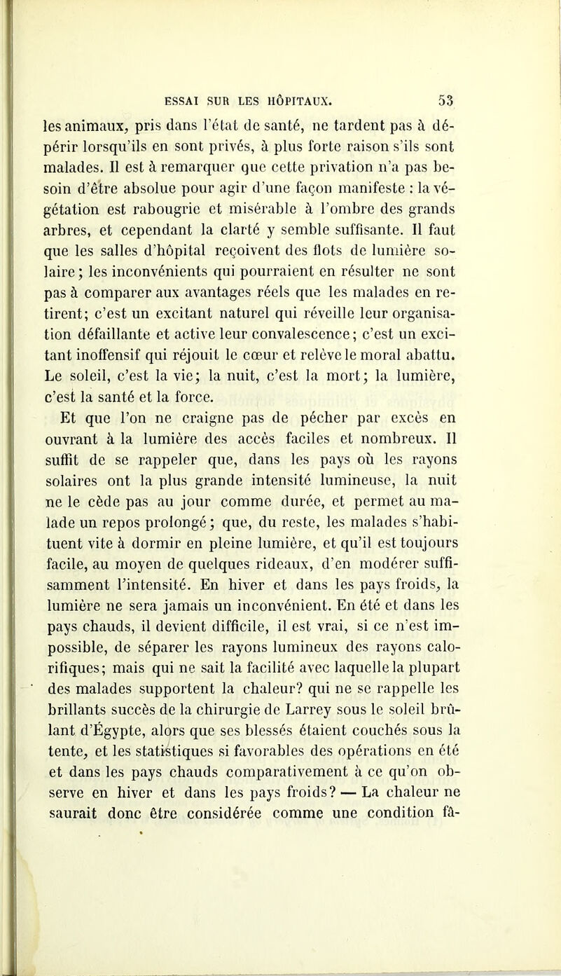 les animaux, pris dans l’état de santé, ne tardent pas à dé- périr lorsqu’ils en sont privés, à plus forte raison s’ils sont malades. Il est à remarquer que cette privation n’a pas be- soin d’être absolue pour agir d’une façon manifeste : la vé- gétation est rabougrie et misérable à l’ombre des grands arbres, et cependant la clarté y semble suffisante. Il faut que les salles d’hôpital reçoivent des flots de lumière so- laire ; les inconvénients qui pourraient en résulter ne sont pas à comparer aux avantages réels que les malades en re- tirent; c’est un excitant naturel qui réveille leur organisa- tion défaillante et active leur convalescence ; c’est un exci- tant inoffensif qui réjouit le cœur et relève le moral abattu. Le soleil, c’est la vie; la nuit, c’est la mort; la lumière, c’est la santé et la force. Et que l’on ne craigne pas de pécher par excès en ouvrant à la lumière des accès faciles et nombreux. 11 suffit de se rappeler que, dans les pays où les rayons solaires ont la plus grande intensité lumineuse, la nuit ne le cède pas au jour comme durée, et permet au ma- lade un repos prolongé; que, du reste, les malades s’habi- tuent vite à dormir en pleine lumière, et qu’il est toujours facile, au moyen de quelques rideaux, d’en modérer suffi- samment l’intensité. En hiver et dans les pays froids, la lumière ne sera jamais un inconvénient. En été et dans les pays chauds, il devient difficile, il est vrai, si ce n’est im- possible, de séparer les rayons lumineux des rayons calo- rifiques; mais qui ne sait la facilité avec laquelle la plupart des malades supportent la chaleur? qui ne se rappelle les brillants succès de la chirurgie de Larrey sous le soleil brû- lant d’Égypte, alors que ses blessés étaient couchés sous la tente, et les statistiques si favorables des opérations en été et dans les pays chauds comparativement à ce qu’on ob- serve en hiver et dans les pays froids? — La chaleur ne saurait donc être considérée comme une condition fû-