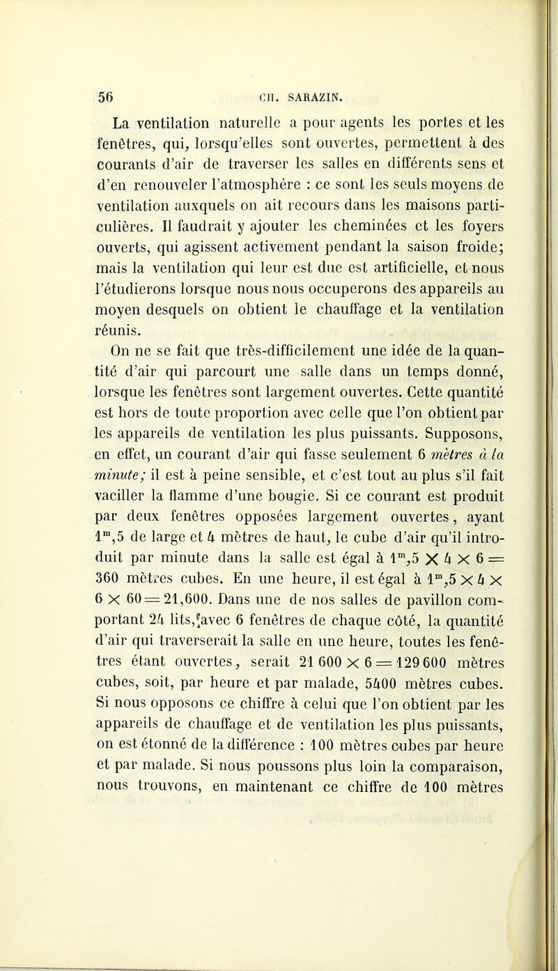 La ventilation naturelle a pour agents les portes et les fenêtres, qui, lorsqu’elles sont ouvertes, permettent à des courants d’air de traverser les salles en différents sens et d’en renouveler l’atmosphère : ce sont les seuls moyens de ventilation auxquels on ait recours dans les maisons parti- culières. Il faudrait y ajouter les cheminées et les foyers ouverts, qui agissent activement pendant la saison froide; mais la ventilation qui leur est due est artificielle, et nous l’étudierons lorsque nous nous occuperons des appareils au moyen desquels on obtient le chauffage et la ventilation réunis. On ne sc fait que très-difficilement une idée de la quan- tité d’air qui parcourt une salle dans un temps donné, lorsque les fenêtres sont largement ouvertes. Cette quantité est hors de toute proportion avec celle que l’on obtient par les appareils de ventilation les plus puissants. Supposons, en effet, un courant d’air qui fasse seulement 6 mètres à la minute; il est à peine sensible, et c’est tout au plus s’il fait vaciller la flamme d’une bougie. Si ce courant est produit par deux fenêtres opposées largement ouvertes, ayant 1“,5 de large et U mètres de haut, le cube d’air qu’il intro- duit par minute dans la salle est égal à 1“,5 X X 6 = 360 mètres cubes. En une heure, il est égal à 1“,5 X ^ X 6 X 60 = 21,600. Dans une de nos salles de pavillon com- portant lits,^avec 6 fenêtres de chaque côté, la quantité d’air qui traverserait la salle en une heure, toutes les fenê- tres étant ouvertes, serait 21 600 x 6 = 129 600 mètres cubes, soit, par heure et par malade, 51x00 mètres cubes. Si nous opposons ce chiffre à celui que l’on obtient par les appareils de chauffage et de ventilation les plus puissants, on est étonné de la différence : 100 mètres cubes par heure et par malade. Si nous poussons plus loin la comparaison, nous trouvons, en maintenant ce chiffre de 100 mètres